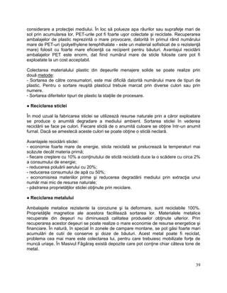 39
considerare a protecţiei mediului. În loc să polueze apa râurilor sau suprafeţe mari de
sol prin acumularea lor, PET-urile pot fi foarte uşor colectate şi reciclate. Recuperarea
ambalajelor de plastic reprezintă o mare provocare, datorită în primul rând numărului
mare de PET-uri (polyethylene terephthalate - este un material sofisticat de o rezistenţă
mare) folosit cu foarte mare eficienţă ca recipient pentru băuturi. Avantajul reciclării
ambalajelor PET este enorm, dat fiind numărul mare de sticle folosite care pot fi
exploatate la un cost acceptabil.
Colectarea materialului plastic din deşeurile menajere solide se poate realize prin
două metode:
- Sortarea de către consumatori, este mai dificilă datorită numărului mare de tipuri de
plastic. Pentru o sortare reuşită plasticul trebuie marcat prin diverse culori sau prin
numere.
- Sortarea diferitelor tipuri de plastic la staţiile de procesare.
● Reciclarea sticlei
În mod uzual la fabricarea sticlei se utilizează resurse naturale prin a căror exploatare
se produce o anumită degradare a mediului ambient. Sortarea sticlei în vederea
reciclării se face pe culori. Fiecare sticlă de o anumită culoare se obţine într-un anumit
furnal. Dacă se amestecă aceste culori se poate obţine o sticlă neclară.
Avantajele reciclării sticlei:
- economie foarte mare de energie, sticla reciclată se prelucrează la temperaturi mai
scăzute decât materia primă;
- fiecare creştere cu 10% a conţinutului de sticlă reciclată duce la o scădere cu circa 2%
a consumului de energie;
- reducerea poluării aerului cu 20%;
- reducerea consumului de apă cu 50%;
- economisirea materiilor prime şi reducerea degradării mediului prin extracţia unui
număr mai mic de resurse naturale;
- păstrarea proprietăţilor sticlei obţinute prin reciclare.
● Reciclarea metalului
Ambalajele metalice rezistente la coroziune şi la deformare, sunt reciclabile 100%.
Proprietăţile magnetice ale acestora facilitează sortarea lor. Materialele metalice
recuperate din deşeuri nu diminuează calitatea produselor obţinute ulterior. Prin
recuperarea acestor deşeuri se poate realize o mare economie de resurse energetice şi
financiare. În natură, în special în zonele de campare montane, se pot găsi foarte mari
acumulări de cutii de conserve şi doze de băuturi. Acest metal poate fi reciclat,
problema cea mai mare este colectarea lui, pentru care trebuiesc mobilizate forţe de
muncă uriaşe. În Masivul Făgăraş există depozite care pot conţine chiar câteva tone de
metal.
 