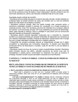 40
În natură, în special în zonele de campare montane, se pot găsi foarte mari acumulări
de cutii de conserve şi doze de băuturi. Acest metal poate fi reciclat, problema cea mai
mare este colectarea lui, pentru care trebuiesc mobilizate forţe de muncă uriaşe.
Avantajele acestor metode ale reciclării:
• Reciclarea elimină parţial poluarea şi conservă resursele naturale. Analize detaliate au
evidenţiat faptul că aceste beneficii de mediu ale reciclării sunt cu mult mai eficiente
decât orice alte acţiuni de protejare a mediului.
• Reciclarea conservă energia. Mult mai puţină energie este necesară pentru a
transforma materialele reciclate în produse noi, comparativ cu a începe producţia cu
materiale primare, brute. Prin reciclarea unei tone de materiale într-un program obişnuit
de reciclare, sunt economisiţi cel puţin 187 $ prin realizarea de economii la electricitate,
petrol, gaze naturale şi cărbune, chiar în condiţiile în care ţinem cont de consumurile
datorate colectării şi transportării materialelor.
• Reciclarea elimină costurile depozitării reziduurilor sau a incinerării lor. Costurile
reciclării sunt parţial amortizate prin evitarea cheltuielilor de depozitare sau incinerare şi
prin vinderea materialelor rezultate. Preţurile de depozitare variază foarte mult în funcţie
de zonă, şi piaţa materialelor reciclate este într-o creştere explozivă.
• Programele de reciclare proiectate adecvat şi implementate complet pot fi deplin
competitive cu depozitarea sau incinerarea reziduurilor. În prezent sunt disponibile
numeroase tehnici de eficientizare a reciclării, unele din ele fiind în curs de testare şi
implementare
• Reciclarea crează noi locuri de muncă şi creşte competitivitatea industriei. Reciclarea
oferă industriei resurse mai ieftine, avantaje economice pe termen lung care se
translatează în valoare pentru consumatorii ce cheltuiesc mai putin pe produse si
ambalaje. Efectele reciclării asupra dezvoltării industriale sunt semnificative.
CAPITOLUL 3 NEMULTUMIRILE CONSUMATORILOR DE PRODUSE
SI SERVICII
RECLAMAȚIILE CONSUMATORILOR DE PRODUSE ȘI SERVICII
NEMULȚUMIRILE CONSUMATORILOR DE PRODUSE ȘI SERVICII
1. RECLAMAȚIILE CONSUMATORILOR DE PRODUSE ȘI SERVICII
Dacă aveți o problemă și nu știți cum să o rezolvați, ANPC vă poate sprijini în
soluționarea acesteia, dacă este vorba de un caz reglementat de legislatia privind protecția
consumatorilor.
 Ce este o reclamaţie/sesizare? „Prin petiţie se înţelege cererea, reclamaţia, sesizarea
sau propunerea formulată în scris ori prin poştă electronică, pe care un cetăţean sau o
organizaţie legal constituită o poate adresa autorităţilor şi instituţiilor publice centrale şi locale,
serviciilor publice descentralizate ale ministerelor şi ale celorlalte organe centrale, companiilor şi
societăţilor naţionale, societăţilor comerciale de interes judeţean sau local, precum şi regiilor
autonome, denumite în continuare autorităţi şi instituţii publice”, conform art. 2 din O.G. nr.
27/2002 privind reglementarea activităţii de soluţionare a petiţiilor.
 Cine poate depune o reclamaţie la ANPC?
 