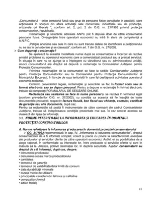 41
„Consumatorul – orice persoană fizică sau grup de persoane fizice constituite în asociaţii, care
acţionează în scopuri din afara activităţii sale comerciale, industriale sau de producţie,
artizanale ori liberale ”, conform art. 2, pct. 2 din O.G. nr. 21/1992 privind protecţia
consumatorilor, republicată.
Reclamaţiile şi sesizările adresate ANPC pot fi depuse doar de către consumatori
persoane fizice. Divergenţele între operatorii economici nu intră în sfera de competenţă a
A.N.P.C.
„Petiţiile anonime sau cele în care nu sunt trecute datele de identificare a petiţionarului
nu se iau în considerare şi se clasează”, conform art. 7 din O.G. nr. 27/2002.
 Cum depuneţi o reclamaţie?
Se apelează la această modalitate numai după ce consumatorul a încercat să rezolve
amiabil problema cu operatorul economic care a comercializat produsul sau a prestat serviciul.
În situaţia în care nu se ajunge la o înţelegere cu vânzătorul sau cu administratorul unităţii,
atunci consumatorul are dreptul să depună o reclamaţie la Comisariatul Judeţean pentru
Protecţia Consumatorilor.
Primirea reclamaţiilor de la consumatori se face la sediile Comisariatelor Judeţene
pentru Protecţia Consumatorilor sau la Comisariatul pentru Protecţia Consumatorilor al
Municipiului Bucureşti, în funcție de raza teritorială în care își desfășoară activitatea operatorul
economic reclamat.
Conform prevederilor legale, reclamaţiile şi sesizările se fac în format scris sau în
format electronic sau se depun personal. Pentru a depune o reclamaţie în format electronic
trebuie să completaţi FORMULARUL DE SESIZARE ONLINE.
Reclamaţia sau sesizarea se face în nume personal și se rezolvă în termenul legal
(conform prevederilor O.G. nr. 27/2002), cu condiția ca aceasta să fie însoţită de toate
documentele probatorii, respectiv factura fiscală, bon fiscal sau chitanţa, contract, certificat
de garanţie sau alte documente, după caz.
Pentru ca reclamaţiile să poată fi instrumentate de către comisarii din cadrul Comisariatelor
Judeţene, trebuie să îndeplineasca condiţiile prezentate mai sus. În caz contrar acestea se
clasează din lipsa de informaţii.
3.2. NORME REFERITOARE LA INFORMAREA ȘI EDUCAREA ÎN DOMENIUL
PROTECȚIEI CONSUMATORILOR
A. Norme referitoare la informarea și educarea în domeniul protecției consumatorului
 OG. 21/1992 reglementează în cap. IV, „Informarea și educarea consumatorilor”, dreptul
consumatorilor de a fi informați complet, corect și precis cu privire la caracteristicile esențiale
ale produselor și serviciilor oferite de către operatorii economici. Astfel, ei au posibilitatea de a
alege rațional, în conformitate cu interesele lor, între produsele și serviciile oferite și sunt în
măsură să le utilizeze, potrivit destinației lor, în deplină securitate. Așadar, consumatorii au
dreptul de a fi informaţi, după caz, despre:
• denumirea produsului
• denumirea și/sau marca producătorului
• cantitatea
• termenul de garanţie
• termenul de valabilitate/data limită de consum
• data durabilităţii minimale
• durata medie de utilizare
• principalele caracteristici tehnice și calitative
• compoziția chimică
• aditivi folosiți
 