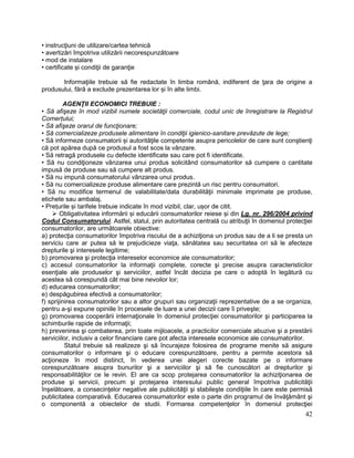 42
• instrucţiuni de utilizare/cartea tehnică
• avertizări împotriva utilizării necorespunzătoare
• mod de instalare
• certificate și condiţii de garanţie
Informaţiile trebuie să fie redactate în limba română, indiferent de ţara de origine a
produsului, fără a exclude prezentarea lor și în alte limbi.
AGENŢII ECONOMICI TREBUIE :
• Să afişeze în mod vizibil numele societăţii comerciale, codul unic de înregistrare la Registrul
Comerțului;
• Să afişeze orarul de funcţionare;
• Să comercializeze produsele alimentare în condiţii igienico-sanitare prevăzute de lege;
• Să informeze consumatorii și autorităţile competente asupra pericolelor de care sunt conştienţi
că pot apărea după ce produsul a fost scos la vânzare.
• Să retragă produsele cu defecte identificate sau care pot fi identificate.
• Să nu condiţioneze vânzarea unui produs solicitând consumatorilor să cumpere o cantitate
impusă de produse sau să cumpere alt produs.
• Să nu impună consumatorului vânzarea unui produs.
• Să nu comercializeze produse alimentare care prezintă un risc pentru consumatori.
• Să nu modifice termenul de valabilitate/data durabilităţii minimale imprimate pe produse,
etichete sau ambalaj.
• Prețurile și tarifele trebuie indicate în mod vizibil, clar, ușor de citit.
 Obligativitatea informării și educării consumatorilor reiese și din Lg. nr. 296/2004 privind
Codul Consumatorului. Astfel, statul, prin autoritatea centrală cu atribuţii în domeniul protecţiei
consumatorilor, are următoarele obiective:
a) protecţia consumatorilor împotriva riscului de a achiziţiona un produs sau de a li se presta un
serviciu care ar putea să le prejudicieze viaţa, sănătatea sau securitatea ori să le afecteze
drepturile şi interesele legitime;
b) promovarea şi protecţia intereselor economice ale consumatorilor;
c) accesul consumatorilor la informaţii complete, corecte şi precise asupra caracteristicilor
esenţiale ale produselor şi serviciilor, astfel încât decizia pe care o adoptă în legătură cu
acestea să corespundă cât mai bine nevoilor lor;
d) educarea consumatorilor;
e) despăgubirea efectivă a consumatorilor;
f) sprijinirea consumatorilor sau a altor grupuri sau organizaţii reprezentative de a se organiza,
pentru a-şi expune opiniile în procesele de luare a unei decizii care îi priveşte;
g) promovarea cooperării internaţionale în domeniul protecţiei consumatorilor şi participarea la
schimburile rapide de informaţii;
h) prevenirea şi combaterea, prin toate mijloacele, a practicilor comerciale abuzive şi a prestării
serviciilor, inclusiv a celor financiare care pot afecta interesele economice ale consumatorilor.
Statul trebuie să realizeze şi să încurajeze folosirea de programe menite să asigure
consumatorilor o informare şi o educare corespunzătoare, pentru a permite acestora să
acţioneze în mod distinct, în vederea unei alegeri corecte bazate pe o informare
corespunzătoare asupra bunurilor şi a serviciilor şi să fie cunoscători ai drepturilor şi
responsabilităţilor ce le revin. El are ca scop protejarea consumatorilor la achiziţionarea de
produse şi servicii, precum şi protejarea interesului public general împotriva publicităţii
înşelătoare, a consecinţelor negative ale publicităţii şi stabileşte condiţiile în care este permisă
publicitatea comparativă. Educarea consumatorilor este o parte din programul de învăţământ şi
o componentă a obiectelor de studii. Formarea competenţelor în domeniul protecţiei
 