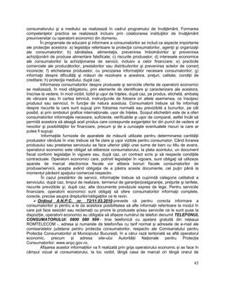 43
consumatorului şi a mediului se realizează în cadrul programului de învăţământ. Formarea
competenţelor practice se realizează inclusiv prin colaborarea instituţiilor de învăţământ
preuniversitar cu operatorii economici din domeniu.
În programele de educare şi informare a consumatorilor se includ ca aspecte importante
ale protecţiei acestora: a) legislaţia referitoare la protecţia consumatorilor, agenţii şi organizaţii
ale consumatorilor; b) sănătatea, alimentaţia, prevenirea îmbolnăvirilor şi prevenirea
achiziţionării de produse alimentare falsificate; c) riscurile produselor; d) interesele economice
ale consumatorilor la achiziţionarea de servicii, inclusiv a celor financiare; e) practicile
comerciale ale producătorilor, prestatorilor sau distribuitorilor şi prevenirea actelor de comerţ
incorecte; f) etichetarea produselor, cu precizarea informaţiilor necesare consumatorilor; g)
informaţii despre dificultăţi şi măsuri de rezolvare a acestora, preţuri, calitate, condiţii de
creditare; h) protecţia mediului, după caz.
Informarea consumatorilor despre produsele şi serviciile oferite de operatorii economici
se realizează, în mod obligatoriu, prin elemente de identificare şi caracterizare ale acestora,
înscrise la vedere, în mod vizibil, lizibil şi uşor de înţeles, după caz, pe produs, etichetă, ambalaj
de vânzare sau în cartea tehnică, instrucţiunile de folosire ori altele asemenea, ce însoţesc
produsul sau serviciul, în funcţie de natura acestuia. Consumatorii trebuie să fie informaţi
despre riscurile la care sunt supuşi prin folosirea normală sau previzibilă a bunurilor, pe cât
posibil, și prin simboluri grafice internaționale, ușor de înțeles. Scopul etichetării este de a oferi
consumatorilor informaţiile necesare, suficiente, verificabile şi uşor de comparat, astfel încât să
permită acestora să aleagă acel produs care corespunde exigenţelor lor din punct de vedere al
nevoilor şi posibilităţilor lor financiare, precum şi de a cunoaşte eventualele riscuri la care ar
putea fi supuşi.
Informaţiile furnizate de aparatele de măsură utilizate pentru determinarea cantităţii
produselor vândute în vrac trebuie să fie clare şi uşor vizibile pentru consumator. Când livrarea
produsului sau prestarea serviciului se face ulterior plăţii unei sume de bani cu titlu de avans,
operatorul economic este obligat să elibereze consumatorului, la plata acontului, un document
fiscal conform legislaţiei în vigoare sau, după caz, un contract scris şi să respecte condiţiile
contractuale. Operatorii economici care, potrivit legislaţiei în vigoare, sunt obligaţi să utilizeze
aparate de marcat electronice fiscale vor elibera bonuri fiscale consumatorilor de
produse/servicii, aceştia având obligaţia de a păstra aceste documente, cel puţin până la
momentul părăsirii spaţiului comercial respectiv.
În cazul prestărilor de servicii, informaţiile trebuie să cuprindă categoria calitativă a
serviciului, după caz, timpul de realizare, termenul de garanţie/postgaranţie, preţurile şi tarifele,
riscurile previzibile şi, după caz, alte documente prevăzute expres de lege. Pentru serviciile
financiare, operatorii economici sunt obligaţi să ofere consumatorilor informaţii complete,
corecte, precise asupra drepturilor/obligaţiilor ce le revin.
 Ordinul A.N.P.C. nr. 72/11.03.2010 prevede că pentru corecta informare a
consumatorilor și pentru a le da acestora posibilitatea să afle informații referitoare la modul în
care pot face sesizări sau reclamații cu privire la produsele și/sau serviciile ce le sunt puse la
dispoziție, operatorii economici au obligația să afișeze numărul de telefon denumit TELEFONUL
CONSUMATORULUI: 0800 080 999 - linie telefonică cu apelare gratuită din rețeaua
ROMTELECOM -, adresa și numerele de telefon/fax cu tarif normal și adresele de e-mail ale
comisariatelor județene pentru protecția consumatorilor, respectiv ale Comisariatului pentru
Protecția Consumatorilor al Municipiului București, în a cărui rază teritorială se află operatorul
economic, precum și adresa site-ului Autorității Naționale pentru Protecția
Consumatorilor: www.anpc.gov.ro.
Afișarea acestor informațiilor va fi realizată prin grija operatorului economic și se face în
câmpul vizual al consumatorului, la loc vizibil, lângă casa de marcat ori lângă orarul de
 