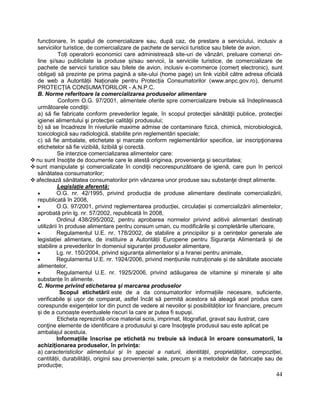 44
funcționare, în spațiul de comercializare sau, după caz, de prestare a serviciului, inclusiv a
serviciilor turistice, de comercializare de pachete de servicii turistice sau bilete de avion.
Toți operatorii economici care administrează site-uri de vânzări, preluare comenzi on-
line și/sau publicitate la produse și/sau servicii, la serviciile turistice, de comercializare de
pachete de servicii turistice sau bilete de avion, inclusiv e-commerce (comerț electronic), sunt
obligați să prezinte pe prima pagină a site-ului (home page) un link vizibil către adresa oficială
de web a Autorității Naționale pentru Protecția Consumatorilor (www.anpc.gov.ro), denumit
PROTECȚIA CONSUMATORILOR - A.N.P.C.
B. Norme referitoare la comercializarea produselor alimentare
Conform O.G. 97/2001, alimentele oferite spre comercializare trebuie să îndeplinească
următoarele condiţii:
a) să fie fabricate conform prevederilor legale, în scopul protecţiei sănătăţii publice, protecţiei
igienei alimentului şi protecţiei calităţii produsului;
b) să se încadreze în nivelurile maxime admise de contaminare fizică, chimică, microbiologică,
toxicologică sau radiologică, stabilite prin reglementări speciale;
c) să fie ambalate, etichetate şi marcate conform reglementărilor specifice, iar inscripţionarea
etichetelor să fie vizibilă, lizibilă şi corectă.
Se interzice comercializarea alimentelor care:
 nu sunt însoţite de documente care le atestă originea, provenienţa şi securitatea;
 sunt manipulate şi comercializate în condiţii necorespunzătoare de igienă, care pun în pericol
sănătatea consumatorilor;
 afectează sănătatea consumatorilor prin vânzarea unor produse sau substanţe drept alimente.
Legislație aferentă:
 O.G. nr. 42/1995, privind producția de produse alimentare destinate comercializării,
republicată în 2008,
 O.G. 97/2001, privind reglementarea producției, circulației și comercializării alimentelor,
aprobată prin lg. nr. 57/2002, republicată în 2008,
 Ordinul 438/295/2002, pentru aprobarea normelor privind aditivii alimentari destinați
utilizării în produse alimentare pentru consum uman, cu modificările și completările ulterioare,
 Regulamentul U.E. nr. 178/2002, de stabilire a principiilor și a cerințelor generale ale
legislației alimentare, de instituire a Autorității Europene pentru Siguranța Alimentară și de
stabilire a prevederilor în domeniul siguranței produselor alimentare,
 Lg. nr. 150/2004, privind siguranța alimentelor și a hranei pentru animale,
 Regulamentul U.E. nr. 1924/2006, privind mențiunile nutruționale și de sănătate asociate
alimentelor,
 Regulamentul U.E. nr. 1925/2006, privind adăugarea de vitamine și minerale și alte
substanțe în alimente.
C. Norme privind etichetarea și marcarea produselor
Scopul etichetării este de a da consumatorilor informațiile necesare, suficiente,
verificabile și ușor de comparat, astfel încât să permită acestora să aleagă acel produs care
corespunde exigențelor lor din punct de vedere al nevoilor și posibilităților lor financiare, precum
și de a cunoaște eventualele riscuri la care ar putea fi supuși.
Eticheta reprezintă orice material scris, imprimat, litografiat, gravat sau ilustrat, care
conţine elemente de identificare a produsului şi care însoţeşte produsul sau este aplicat pe
ambalajul acestuia.
Informațiile înscrise pe etichetă nu trebuie să inducă în eroare consumatorii, la
achiziționarea produselor, în privința:
a) caracteristicilor alimentului și în special a naturii, identității, proprietăților, compoziției,
cantității, durabilității, originii sau provenienței sale, precum și a metodelor de fabricație sau de
producție;
 