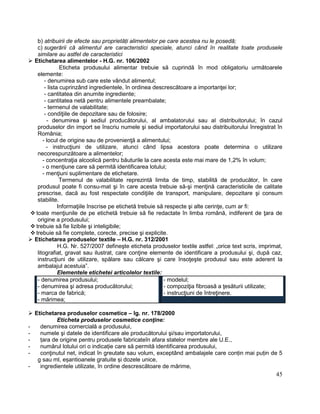 45
b) atribuirii de efecte sau proprietăți alimentelor pe care acestea nu le posedă;
c) sugerării că alimentul are caracteristici speciale, atunci când în realitate toate produsele
similare au astfel de caracteristici
 Etichetarea alimentelor - H.G. nr. 106/2002
Eticheta produsului alimentar trebuie să cuprindă în mod obligatoriu următoarele
elemente:
- denumirea sub care este vândut alimentul;
- lista cuprinzând ingredientele, în ordinea descrescătoare a importanţei lor;
- cantitatea din anumite ingrediente;
- cantitatea netă pentru alimentele preambalate;
- termenul de valabilitate;
- condiţiile de depozitare sau de folosire;
- denumirea şi sediul producătorului, al ambalatorului sau al distribuitorului; în cazul
produselor din import se înscriu numele şi sediul importatorului sau distribuitorului înregistrat în
România;
- locul de origine sau de provenienţă a alimentului;
- instrucţiuni de utilizare, atunci când lipsa acestora poate determina o utilizare
necorespunzătoare a alimentelor;
- concentraţia alcoolică pentru băuturile la care acesta este mai mare de 1,2% în volum;
- o menţiune care să permită identificarea lotului;
- menţiuni suplimentare de etichetare.
Termenul de valabilitate reprezintă limita de timp, stabilită de producător, în care
produsul poate fi consu-mat şi în care acesta trebuie să-şi menţină caracteristicile de calitate
prescrise, dacă au fost respectate condiţiile de transport, manipulare, depozitare şi consum
stabilite.
Informaţiile înscrise pe etichetă trebuie să respecte şi alte cerinţe, cum ar fi:
 toate menţiunile de pe etichetă trebuie să fie redactate în limba română, indiferent de ţara de
origine a produsului;
 trebuie să fie lizibile şi inteligibile;
 trebuie să fie complete, corecte, precise şi explicite.
 Etichetarea produselor textile – H.G. nr. 312/2001
H.G. Nr. 527/2007 defineşte eticheta produselor textile astfel: „orice text scris, imprimat,
litografiat, gravat sau ilustrat, care conţine elemente de identificare a produsului şi, după caz,
instrucţiuni de utilizare, spălare sau călcare şi care însoţeşte produsul sau este aderent la
ambalajul acestuia”.
Elementele etichetei articolelor textile:
- denumirea produsului;
- denumirea şi adresa producătorului;
- marca de fabrică;
- mărimea;
- modelul;
- compoziţia fibroasă a ţesăturii utilizate;
- instrucţiuni de întreţinere.
 Etichetarea produselor cosmetice – lg. nr. 178/2000
Eticheta produselor cosmetice conţine:
- denumirea comercială a produsului,
- numele şi datele de identificare ale producătorului şi/sau importatorului,
- țara de origine pentru produsele fabricateîn afara statelor membre ale U.E.,
- numărul lotului ori o indicație care să permită identificarea produsului,
- conţinutul net, indicat în greutate sau volum, exceptând ambalajele care conțin mai puțin de 5
g sau ml, eșantioanele gratuite și dozele unice,
- ingredientele utilizate, în ordine descrescătoare de mărime,
 