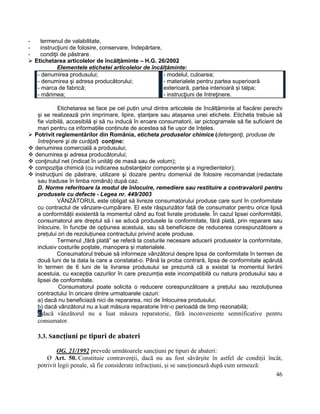 46
- termenul de valabilitate,
- instrucţiuni de folosire, conservare, îndepărtare,
- condiţii de păstrare.
 Etichetarea articolelor de încălțăminte – H.G. 26/2002
Elementele etichetei articolelor de încălțăminte:
- denumirea produsului;
- denumirea şi adresa producătorului;
- marca de fabrică;
- mărimea;
- modelul, culoarea;
- materialele pentru partea superioară
exterioară, partea interioară și talpa;
- instrucţiuni de întreţinere.
Etichetarea se face pe cel puțin unul dintre articolele de încălțăminte al fiacărei perechi
și se realizează prin imprimare, lipire, ștanțare sau atașarea unei etichete. Eticheta trebuie să
fie vizibilă, accesibilă și să nu inducă în eroare consumatorii, iar pictogramele să fie suficient de
mari pentru ca informațiile conținute de acestea să fie ușor de înțeles.
 Potrivit reglementărilor din România, eticheta produselor chimice (detergenţi, produse de
întreţinere şi de curăţat) conţine:
 denumirea comercială a produsului;
 denumirea şi adresa producătorului;
 conţinutul net (indicat în unităţi de masă sau de volum);
 compoziţia chimică (cu indicarea substanţelor componente şi a ingredientelor);
 instrucţiuni de păstrare, utilizare şi dozare pentru domeniul de folosire recomandat (redactate
sau traduse în limba română) după caz.
D. Norme referitoare la modul de înlocuire, remediere sau restituire a contravalorii pentru
produsele cu defecte - Legea nr. 449/2003
VÂNZĂTORUL este obligat să livreze consumatorului produse care sunt în conformitate
cu contractul de vânzare-cumpărare. El este răspunzător față de consumator pentru orice lipsă
a conformității existentă la momentul când au fost livrate produsele. În cazul lipsei conformității,
consumatorul are dreptul să i se aducă produsele la conformitate, fără plată, prin reparare sau
înlocuire, în funcție de opțiunea acestuia, sau să beneficieze de reducerea corespunzătoare a
prețului ori de rezoluțiunea contractului privind acele produse.
Termenul „fără plată” se referă la costurile necesare aducerii produselor la conformitate,
inclusiv costurile poștale, manopera și materialele.
Consumatorul trebuie să informeze vânzătorul despre lipsa de conformitate în termen de
două luni de la data la care a constatat-o. Până la proba contrară, lipsa de conformitate apărută
în termen de 6 luni de la livrarea produsului se prezumă că a existat la momentul livrării
acestuia, cu excepția cazurilor în care prezumția este incompatibilă cu natura produsului sau a
lipsei de conformitate.
Consumatorul poate solicita o reducere corespunzătoare a prețului sau rezoluțiunea
contractului în oricare dintre urmatoarele cazuri:
a) dacă nu beneficiază nici de repararea, nici de înlocuirea produsului;
b) dacă vânzătorul nu a luat măsura reparatorie într-o perioadă de timp rezonabilă;
c.dacă vânzătorul nu a luat măsura reparatorie, fără inconveniente semnificative pentru
consumator.
3.3. Sancțiuni pe tipuri de abateri
OG. 21/1992 prevede următoarele sancțiuni pe tipuri de abateri:
Ø Art. 50. Constituie contravenții, dacă nu au fost săvârșite în astfel de condiții încât,
potrivit legii penale, să fie considerate infracțiuni, și se sancționează după cum urmează:
 