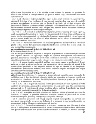 47
a) încălcarea dispozițiilor art. 4 - Se interzice comercializarea de produse sau prestarea de
servicii care, utilizate în condiții normale, pot pune în pericol viața, sănătatea sau securitatea
consumatorilor,
- art. 7 lit. a) - să pună pe piață numai produse sigure și, dacă actele normative în vigoare prevăd,
acestea să fie testate și/sau certificate; să pună pe piață numai produse care respectă condițiile
prescrise sau declarate; să asigure, atât pe durata de fabricație, cât și după scoaterea din
programul de fabricație, pentru perioada cel puțin egală cu durata medie de utilizare, calculată de
la data vânzării ultimelor produse, direct sau prin terți abilitați, piesele de schimb aferente și
service-ul necesar produselor de folosință îndelungată,
- art. 7 lit. c) - să folosească, în cadrul serviciilor prestate, numai produse și proceduri sigure și,
după caz, dacă actele normative în vigoare prevăd, acestea să fie testate și/sau certificate, și să
anunțe imediat existența pe piață a oricărui produs despre care au cunoștință că este periculos; să
presteze numai servicii care nu afectează viața, sănătatea sau securitatea consumatorilor ori
interesele economice ale acestora,
- art. 15 al. 1 - Restituirea contravalorii sau înlocuirea produsului achiziționat ori a serviciului
prestat se face imediat după constatarea imposibilității folosirii acestuia, dacă această situație nu
este imputabilă consumatorului,
cu amendă contravențională de la 3.000 lei la 30.000 lei.
b) încălcarea dispozițiilor art. 7
- lit. a) - să oprească livrările, respectiv să retragă de pe piață sau de la consumatori produsele la
care organele abilitate sau specialiștii proprii au constatat neîndeplinirea caracteristicilor
prescrise, declarate sau care ar putea afecta viața, sănătatea ori securitatea consumatorilor, dacă
această măsură constituie singurul mijloc prin care se pot elimina neconformitățile respective,
- lit. b) - să anunțe, imediat, autoritățile publice competente, precum și producătorul despre
existența pe piață a oricărui produs de care au cunoștință că este periculos; să retragă de la
comercializare produsele la care organele abilitate de lege au constatat că nu îndeplinesc
caracteristicile prescrise sau declarate, dacă aceasta constituie singurul mijloc prin care se pot
elimina neconformitățile respective,
cu amendă contravențională de la 2.500 lei la 25.000 lei;
c) încălcarea dispozițiilor art. 5 - produsele se comercializează numai în cadrul termenului de
valabilitate sau al datei durabilității minimale stabilite de producător; se interzice modificarea
termenului de valabilitate sau a datei durabilității minimale înscrise pe produs, pe etichetă, pe
ambalaj sau în documentele însoțitoare,
- art. 7 lit. b) - să se asigure că produsele oferite spre comercializare sunt sigure și respectă
condițiile prescrise sau declarate; să nu comercializeze produse despre care dețin informații sau
consideră că pot fi periculoase; să asigure condițiile tehnice stabilite de producător pe timpul
transportului, manipulării, depozitării și desfacerii produselor;
- art. 7 lit. c) - să respecte condițiile prescrise sau declarate, precum și clauzele prevăzute în
contracte; să asigure, la prestarea serviciilor, condițiile stabilite de producător, de actele
normative în vigoare, precum și cele specifice desfășurării activității;
- art. 9 - operatorii economici sunt obligați să pună pe piață numai produse sau servicii care
corespund caracteristicilor prescrise sau declarate, să se comporte în mod corect în relațiile cu
consumatorii și să nu folosească practici comerciale abuzive,
- art. 10 lit. a) - f): Drepturile consumatorilor, la încheierea contractelor, sunt: libertatea de a lua
decizii la achiziționarea de produse și servicii, fără a li se impune în contracte clauze abuzive sau
care pot favoriza folosirea unor practici comerciale abuzive în vânzare, de natură a influența
 