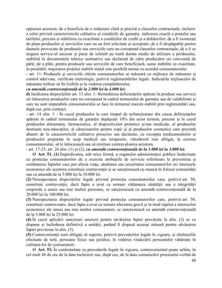 48
opțiunea acestora; de a beneficia de o redactare clară și precisă a clauzelor contractuale, inclusiv
a celor privind caracteristicile calitative și condițiile de garanție, indicarea exactă a prețului sau
tarifului, precum și stabilirea cu exactitate a condițiilor de credit și a dobânzilor; de a fi exonerați
de plata produselor și serviciilor care nu au fost solicitate și acceptate; de a fi despăgubiți pentru
daunele provocate de produsele sau serviciile care nu corespund clauzelor contractuale; de a li se
asigura service-ul necesar și piese de schimb pe toată durata medie de utilizare a produsului,
stabilită în documentele tehnice normative sau declarată de către producător ori convenită de
părți; de a plăti, pentru produsele sau serviciile de care beneficiază, sume stabilite cu exactitate,
în prealabil; majorarea prețului stabilit inițial este posibilă numai cu acordul consumatorului.
- art. 11- Produsele și serviciile oferite consumatorilor se măsoară cu mijloace de măsurare și
control adecvate, verificate metrologic, potrivit reglementărilor legale. Indicațiile mijloacelor de
măsurare trebuie să fie lizibile și la vederea cumpărătorului,
cu amendă contravențională de la 2.000 lei la 4.000 lei;
d) încălcarea dispozițiilor art. 13 alin. 1- Remedierea deficiențelor apărute la produse sau servicii
ori înlocuirea produselor care nu corespund în cadrul termenului de garanție sau de valabilitate și
care nu sunt imputabile consumatorului se face în termenul maxim stabilit prin reglementări sau,
după caz, prin contract,
- art. 14 alin. 1 - În cazul produselor la care timpul de nefuncționare din cauza deficiențelor
apărute în cadrul termenului de garanție depășește 10% din acest termen, precum și în cazul
produselor alimentare, farmaceutice, al dispozitivelor protetice și/sau medicale, al produselor
destinate nou-născuților, al cărucioarelor pentru copii și al produselor cosmetice care prezintă
abateri de la caracteristicile calitative prescrise sau declarate, cu excepția medicamentelor și
produselor preparate în scop medical sau terapeutic, vânzătorul este obligat, la cererea
consumatorului, să le înlocuiască sau să restituie contravaloarea acestora,
- art. 17-25, art. 26 alin. (1) și (2), cu amendă contravențională de la 1.000 lei la 3.000 lei.
Ø Art. 51. (1) Împiedicarea, sub orice formă, a organelor administrației publice însărcinate
cu protecția consumatorilor de a exercita atribuțiile de serviciu referitoare la prevenirea și
combaterea faptelor care pot afecta viața, sănătatea sau securitatea consumatorilor ori interesele
economice ale acestora constituie contravenție și se sancționează cu muncă în folosul comunității
sau cu amendă de la 5.000 lei la 10.000 lei.
(2) Nerespectarea dispozițiilor legale privind protecția consumatorilor care, potrivit art. 50,
constituie contravenție, dacă fapta a avut ca urmare vătămarea sănătății sau a integrității
corporale a uneia sau mai multor persoane, se sancționează cu amendă contravențională de la
20.000 lei la 100.000 lei.
(3) Nerespectarea dispozițiilor legale privind protecția consumatorilor care, potrivit art. 50,
constituie contravenție, dacă fapta a avut ca urmare afectarea gravă și în mod repetat a intereselor
economice ale unuia sau mai multor consumatori, se sancționează cu amendă contravențională
de la 5.000 lei la 25.000 lei.
(4) În cazul aplicării sancțiunii amenzii pentru săvârșirea faptei prevăzute la alin. (2) se va
dispune și închiderea definitivă a unității, putând fi dispusă aceeași măsură pentru săvârșirea
faptei prevăzute la alin. (3).
(5) Contravenienții sunt obligați să suporte, potrivit prevederilor legale în vigoare, și cheltuielile
efectuate de terți, persoane fizice sau juridice, în vederea vindecării persoanelor vătămate în
calitatea lor de consumatori.
Ø Art. 53. În conformitate cu prevederile legale în vigoare, contravenientul poate achita, în
cel mult 48 de ore de la data încheierii sau, după caz, de la data comunicării procesului-verbal de
 
