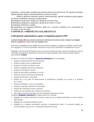 49
constatare a contravenției, jumătate din minimul amenzii prevăzute de art. 50, agentul constatator
făcând mențiune despre această posibilitate în procesul-verbal.
Odată cu aplicarea sancțiunii amenzii contravenționale, agentul constatator poate propune
una dintre următoarele sancțiuni complementare:
a) închiderea temporară a unității pe o durată de cel mult 6 luni;
b) închiderea temporară a unității pe o durată de la 6 luni la 12 luni;
c) închiderea definitivă a unității;
d) suspendarea sau retragerea definitivă, după caz, a avizului, acordului sau a autorizației de
exercitare a unei activități.
CAPITOLUL 4 PROTECTIA SALARIATULUI
4.1Drepturile salariatului in raport cu legislatia muncii si PSI
conform Codului Muncii, privind contractul individual de muncă exista drepturi şi obligaţii
atât ale angajatului, cât şi cele ale angajatorului .
Drepturile şi obligaţiile privind relaţiile de muncă dintre angajator şi salariat se stabilesc, potrivit legii,
prin negociere, în cadrul contractelor colective de muncă şi al contractelor individuale de muncă.
Salariaţii nu pot renunţa la drepturile care le sunt recunoscute prin lege. Orice tranzacţie prin care se
urmăreşte renunţarea la drepturile recunoscute de lege salariaţilor sau limitarea acestor drepturi
este lovită de nulitate.
Conform art. 39 din Codul Muncii, drepturile salariatului sunt următoarele:
 dreptul la salarizare pentru munca depusă;
 dreptul la repaus zilnic şi săptămânal;
 dreptul la concediu de odihnă anual;
 dreptul la egalitate de şanse şi tratament;
 dreptul la demnitate în muncă;
 dreptul la securitate şi sănătate în muncă;
 dreptul la acces la formarea profesională;
 dreptul la informare şi consultare;
 dreptul de a lua parte la determinarea şi ameliorarea condiţiilor de muncă şi a mediului
de muncă;
 dreptul la protecţie, în caz de concediere;
 dreptul la negociere colectivă şi individuală;
 dreptul de a participa la acţiuni colective;
 dreptul de a se constitui sau a adera la un sindicat;
 alte drepturi prevăzute de lege sau de contractele colective de muncă.
Totodată, obligaţiile salariatului se disting după cum urmează:
 obligaţia de a realiza norma de muncă sau, după caz, de a îndeplini atribuţiile ce îi revin conform
fişei postului;
 obligaţia de a respecta disciplina muncii;
 obligaţia de a respecta prevederile cuprinse în regulamentul intern, în contractul colectiv de
muncă aplicabil, precum şi în contractul individual de muncă;
 