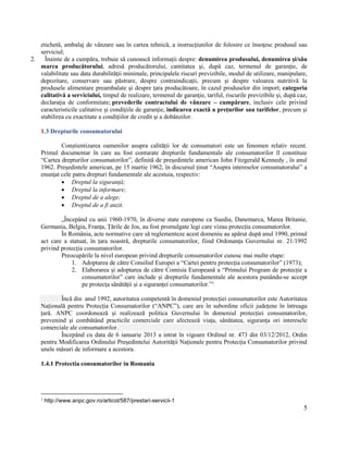 5
etichetă, ambalaj de vânzare sau în cartea tehnică, a instrucţiunilor de folosire ce însoţesc produsul sau
serviciul;
2. Înainte de a cumpăra, trebuie să cunoască informaţii despre: denumirea produsului, denumirea şi/său
marca producătorului, adresă producătorului, cantitatea şi, după caz, termenul de garanţie, de
valabilitate sau data durabilităţii minimale, principalele riscuri previzibile, modul de utilizare, manipulare,
depozitare, conservare sau păstrare, despre contraindicaţii, precum şi despre valoarea nutritivă la
produsele alimentare preambalate şi despre ţara producătoare, în cazul produselor din import; categoria
calitativă a serviciului, timpul de realizare, termenul de garanţie, tariful, riscurile previzibile şi, după caz,
declaraţia de conformitate; prevederile contractului de vânzare – cumpărare, inclusiv cele privind
caracteristicile calitative şi condiţiile de garanţie, indicarea exactă a preţurilor sau tarifelor, precum şi
stabilirea cu exactitate a condiţiilor de credit şi a dobânzilor.
1.3 Drepturile consumatorului
Conștientizarea oamenilor asupra calității lor de consumatori este un fenomen relativ recent.
Primul documentar în care au fost conturate drepturile fundamentale ale consumatorilor îl constituie
“Cartea drepturilor consumatorilor”, definită de președintele american John Fitzgerald Kennedy , în anul
1962. Președintele american, pe 15 martie 1962, în discursul ținut “Asupra intereselor consumatorului” a
enunțat cele patru drepturi fundamentale ale acestuia, respectiv:
 Dreptul la siguranță;
 Dreptul la informare;
 Dreptul de a alege;
 Dreptul de a fi auzit.
„Începând cu anii 1960-1970, în diverse state europene ca Suedia, Danemarca, Marea Britanie,
Germania, Belgia, Franța, Țările de Jos, au fost promulgate legi care vizau protecția consumatorilor.
În România, acte normative care să reglementeze acest domeniu au apărut după anul 1990, primul
act care a statuat, în țara noastră, drepturile consumatorilor, fiind Ordonanța Guvernului nr. 21/1992
privind protecția consumatorilor.
Preocupările la nivel european privind drepturile consumatorilor cunosc mai multe etape:
1. Adoptarea de către Consiliul Europei a “Cartei pentru protecția consumatorilor” (1973);
2. Elaborarea și adoptarea de către Comisia Europeană a “Primului Program de protecție a
consumatorilor” care include și drepturile fundamentale ale acestora punându-se accept
pe protecța sănătății și a siguranței consumatorilor.”1
Încă din anul 1992, autoritatea competentă în domeniul protecției consumatorilor este Autoritatea
Națională pentru Protecția Consumatorilor (“ANPC”), care are în subordine oficii județene în întreaga
țară. ANPC coordonează și realizează politica Guvernului în domeniul protecției consumatorilor,
prevenind și combătând practicile comerciale care afectează viața, sănătatea, siguranța ori interesele
comerciale ale consumatorilor.
Începând cu data de 6 ianuarie 2013 a intrat în vigoare Ordinul nr. 473 din 03/12/2012, Ordin
pentru Modificarea Ordinului Președintelui Autorității Naționale pentru Protecția Consumatorilor privind
unele măsuri de informare a acestora.
1.4.1 Protectia consumatorilor in Romania
1
http://www.anpc.gov.ro/articol/587/prestari-servicii-1
 