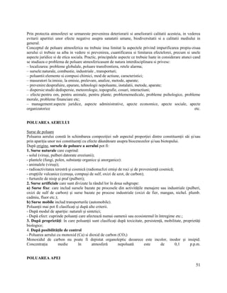 51
Prin protectia atmosferei se urmareste prevenirea deteriorarii si ameliorarii calitatii acesteia, in vederea
evitarii aparitiei unor efecte negative asupra sanatatii umane, biodiversitatii si a calitatii mediului in
general.
Conceptul de poluare atmosferica nu trebuie insa limitat la aspectele privind impurificarea propiu-zisaa
aerului ci trebuie sa aiba in vedere si prevenirea, cuantificarea si limitarea efectelorei, precum si unele
aspecte juridice si de etica sociala. Practic, principalele aspecte ce trebuie luate in considerare atunci cand
se studiaza o problema de poluare atmosfericasunt de natura interdisciplinara si privesc:
– localizarea: probleme globalale, poluare transfrontiera, retele alarma;
– sursele:naturale, combustie, industriale , transporturi;
– poluantii:elemente si compusi chimici, mod de actiune, caracteristici;
– masuratori la:imisie, la emisie, prelevare, analize, metode, aparate;
– prevenire:desprafuire, epurare, tehnologii nepoluante, instalatii, metode, aparate;
– dispersie:studii dedispersie, meteorologie, topografie, cosuri, interactiuni;
– efecte:pentru om, pentru animale, pentru plante; problememedicale, probleme psihologice, probleme
morale, probleme financiare etc;
– management:aspecte juridice, aspecte administrative, apecte economice, apecte sociale, apecte
organizatorice etc.
POLUAREA AERULUI
Surse de poluare
Poluarea aerului constă în schimbarea compoziției sub aspectul proporției dintre constituenții săi și/sau
prin apariția unor noi constituenți cu efecte dăunătoare asupra biocenozelor și/sau biotopului.
După origine, sursele de poluare a aerului pot fi:
1. Surse naturale care cuprind:
- solul (viruși, pulberi datorate eroziunii);
- plantele (fungi, polen, substanțe organice și anorganice):
- animalele (viruși);
- radioactivitatea terestră și cosmică (radionuclizi emiși de roci și de proveniență cosmică;
- erupțiile vulcanice (cenușa, compuși de sulf, oxizi de azot, de carbon);
- furtunile de nisip și praf (pulberi);
2. Surse artificiale care sunt divizate la rândul lor în doua subgrupe:
a) Surse fixe: care includ sursele bazate pe procesele din activitățile menajere sau industriale (pulberi,
oxizi de sulf de carbon) și surse bazate pe procese industriale (oxizi de fier, mangan, nichel. plumb.
cadmiu, fluor etc.);
b) Surse mobile includ transporturile (automobile).
Poluanții mai pot fi clasificați și după alte criterii.
- După modul de apariție: naturali și sintetici;
- După efect: cuprinde poluanți care afectează numai oamenii sau ecosistemul în întregime etc.;
3. După proprietăți: în care poluanții sunt clasificați după toxicitate, persistență, mobilitate, proprietăți
biologice;
4. După posibilitățile de control
- Poluarea aerului cu monoxid (Ca) si dioxid de carbon (CO2)
Monoxidul de carbon nu poate fi depistat organoleptic deoarece este incolor, inodor și insipid.
Concentrația medie în atmosferă nepoluată este de 0,1 p.p.m.
POLUAREA APEI
 
