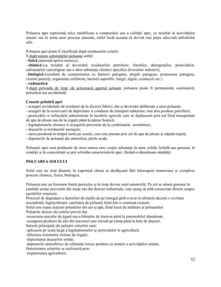 52
Poluarea apei reprezintă orice modificare a compoziției sau a calității apei, ca rezultat al activităților
umane sau în urma unor procese naturale, astfel încât aceasta să devină mai puțin adecvată utilizărilor
sale.
Poluarea apei poate fi clasificată după următoarele criterii:
S după natura substanțelor poluante astfel:
- fizică (datorată apelor termice),
- chimică (ca rezultat al deversării reziduurilor petroliere, fenolilor, detergenților, pesticidelor,
substanțelor cancerigene sau a altor substanțe chimice specifice diverselor industrii),
- biologică (rezultată de contaminarea cu bacterii patogene, drojdii patogene, protozoare patogene,
viermii paraziți, organisme coliforme, bacterii saprofite, fungii, algele, crustaceii etc.)
- radioactivă.
S după perioada de timp cât acționează agentul poluant, poluarea poate fi permanentă, sistematică,
periodică sau accidentală.
Cauzele poluării apei:
- scurgeri accidentale de reziduuri de la diverse fabrici, dar și deversări deliberate a unor poluanți;
- scurgeri de la rezervoare de depozitare si conducte de transport subterane, mai ales produse petroliere;
- pesticidele si ierbicidele administrate în lucrările agricole care se deplasează prin sol fiind transportate
de apa de ploaie sau de la irigații până la pânza freatică;
- îngrășămintele chimice si scurgerile provenite de la combinatele zootehnice;
- deșeurile și reziduurile menajere;
- sarea presărată în timpul iernii pe șosele, care este purtata prin sol de apa de ploaie și zăpada topită;
- depunerile de poluanți din atmosfera, ploile acide.
Poluanții apei sunt produsele de orice natura care conțin substanțe în stare solidă, lichidă sau gazoasă, în
condiții și în concentrații ce pot schimba caracteristicile apei, făcând-o dăunătoare sănătății.
POLUAREA SOLULUI
Solul este un strat dinamic în cuprinsul căruia se desfășoară fără întrerupere numeroase și complexe
procese chimice, fizice, biologice.
Poluarea este un fenomen foarte periculos și în timp devine unul catastrofal. Pe sol se adună gunoaie în
cantități uriașe provenite din orașe sau din deseuri industriale, care ajung să aibă consecințe directe asupra
așezărilor omenești.
Procesul de degradare a factorilor de mediu de pe întregul glob a avut în ultimele decenii o evoluție
ascendentă, îngrijorătoare, cantitatea de poluanți fiind într-o continuă creștere.
Solul este supus acțiunii poluărilor din aer și apă, fiind locul de întâlnire al poluantilor.
Poluările directe ale solului provin din:
-aruncarea mucului de țigară sau a biletului de tramvai până la automobilul abandonat.
-scurgerea picăturii de ulei din tractorul care circulă pe câmp până la hale de deșeuri.
Sursele principale ale poluarii solurilor sunt:
-aplicarea pe scară largă a îngrășămintelor și pesticidelor în agricultură;
-folosirea sistemelor extinse de irigații;
-depozitarea deșeurilor solide;
-depunerile atmosferice de substanțe toxice produse ca urmare a activităților umane.
Deteriorarea solurilor se realizează prin:
-expansiunea agriculturii;
 