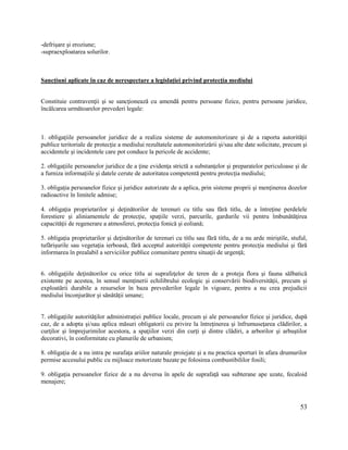 53
-defrișare și eroziune;
-supraexploatarea solurilor.
Sancțiuni aplicate în caz de nerespectare a legislației privind protecţia mediului
Constituie contravenţii şi se sancţionează cu amendă pentru persoane fizice, pentru persoane juridice,
încălcarea următoarelor prevederi legale:
1. obligaţiile persoanelor juridice de a realiza sisteme de automonitorizare şi de a raporta autorităţii
publice teritoriale de protecţie a mediului rezultatele automonitorizării şi/sau alte date solicitate, precum şi
accidentele şi incidentele care pot conduce la pericole de accidente;
2. obligaţiile persoanelor juridice de a ţine evidenţa strictă a substanţelor şi preparatelor periculoase şi de
a furniza informaţiile şi datele cerute de autoritatea competentă pentru protecţia mediului;
3. obligaţia persoanelor fizice şi juridice autorizate de a aplica, prin sisteme proprii şi menţinerea dozelor
radioactive în limitele admise;
4. obligaţia proprietarilor şi deţinătorilor de terenuri cu titlu sau fără titlu, de a întreţine perdelele
forestiere şi aliniamentele de protecţie, spaţiile verzi, parcurile, gardurile vii pentru îmbunătăţirea
capacităţii de regenerare a atmosferei, protecţia fonică şi eoliană;
5. obligaţia proprietarilor şi deţinătorilor de terenuri cu titlu sau fără titlu, de a nu arde miriştile, stuful,
tufărişurile sau vegetaţia ierboasă, fără acceptul autorităţii competente pentru protecţia mediului şi fără
informarea în prealabil a serviciilor publice comunitare pentru situaţii de urgenţă;
6. obligaţiile deţinătorilor cu orice titlu ai suprafeţelor de teren de a proteja flora şi fauna sălbatică
existente pe acestea, în sensul menţinerii echilibrului ecologic şi conservării biodiversităţii, precum şi
exploatării durabile a resurselor în baza prevederilor legale în vigoare, pentru a nu crea prejudicii
mediului înconjurător şi sănătăţii umane;
7. obligaţiile autorităţilor administraţiei publice locale, precum şi ale persoanelor fizice şi juridice, după
caz, de a adopta şi/sau aplica măsuri obligatorii cu privire la întreţinerea şi înfrumuseţarea clădirilor, a
curţilor şi împrejurimilor acestora, a spaţiilor verzi din curţi şi dintre clădiri, a arborilor şi arbuştilor
decorativi, în conformitate cu planurile de urbanism;
8. obligaţia de a nu intra pe surafaţa ariilor naturale proiejate şi a nu practica sporturi în afara drumurilor
permise accesului public cu mijloace motorizate bazate pe folosirea combustibililor fosili;
9. obligaţia persoanelor fizice de a nu deversa în apele de suprafaţă sau subterane ape uzate, fecaloid
menajere;
 