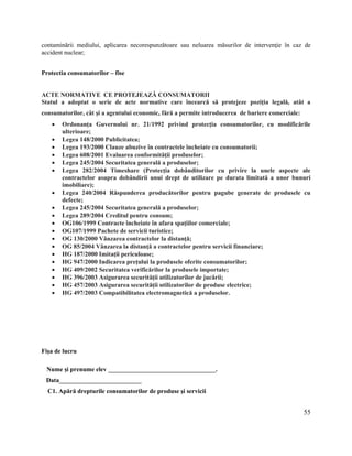 55
contaminării mediului, aplicarea necorespunzătoare sau neluarea măsurilor de intervenţie în caz de
accident nuclear;
Protectia consumatorilor – fise
ACTE NORMATIVE CE PROTEJEAZĂ CONSUMATORII
Statul a adoptat o serie de acte normative care încearcă să protejeze poziţia legală, atât a
consumatorilor, cât şi a agentului economic, fără a permite introducerea de bariere comerciale:
 Ordonanţa Guvernului nr. 21/1992 privind protecţia consumatorilor, cu modificările
ulterioare;
 Legea 148/2000 Publicitatea;
 Legea 193/2000 Clauze abuzive în contractele încheiate cu consumatorii;
 Legea 608/2001 Evaluarea conformităţii produselor;
 Legea 245/2004 Securitatea generală a produselor;
 Legea 282/2004 Timeshare (Protecţia dobânditorilor cu privire la unele aspecte ale
contractelor asupra dobândirii unui drept de utilizare pe durata limitată a unor bunuri
imobiliare);
 Legea 240/2004 Răspunderea producătorilor pentru pagube generate de produsele cu
defecte;
 Legea 245/2004 Securitatea generală a produselor;
 Legea 289/2004 Creditul pentru consum;
 OG106/1999 Contracte încheiate în afara spaţiilor comerciale;
 OG107/1999 Pachete de servicii turistice;
 OG 130/2000 Vânzarea contractelor la distanţă;
 OG 85/2004 Vânzarea la distanţă a contractelor pentru servicii financiare;
 HG 187/2000 Imitaţii periculoase;
 HG 947/2000 Indicarea preţului la produsele oferite consumatorilor;
 HG 409/2002 Securitatea verificărilor la produsele importate;
 HG 396/2003 Asigurarea securităţii utilizatorilor de jucării;
 HG 457/2003 Asigurarea securităţii utilizatorilor de produse electrice;
 HG 497/2003 Compatibilitatea electromagnetică a produselor.
Fişa de lucru
Nume şi prenume elev __________________________________.
Data__________________________
C1. Apără drepturile consumatorilor de produse şi servicii
 