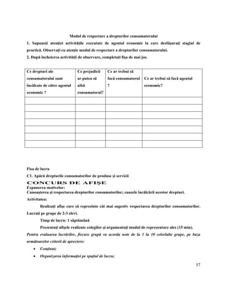 57
Modul de respectare a drepturilor consumatorului
1. Supuneţi atenţiei activităţile executate de agentul economic la care desfăşuraţi stagiul de
practică. Observaţi cu atenţie modul de respectare a drepturilor consumatorului.
2. După încheierea activităţii de observare, completaţi fişa de mai jos.
Ce drepturi ale
consumatorului sunt
încălcate de către agentul
economic ?
Ce prejudicii
ar putea să
aibă
consumatorul?
Ce ar trebui să
facă consumatorul
?
Ce ar trebui să facă agentul
economic?
Fişă de lucru
Fisa de lucru
C1. Apără drepturile consumatorilor de produse şi servicii
CONCURS DE AFIŞE
Expunerea motivelor:
Cunoaşterea şi respectarea drepturilor consumatorilor; cauzele încălcării acestor drepturi.
Activitatea:
Realizaţi afişe care să reprezinte cât mai sugestiv respectarea drepturilor consumatorilor.
Lucraţi pe grupe de 2-3 elevi.
Timp de lucru: 1 săptămână
Prezentaţi afişele realizate colegilor şi argumentaţi modul de reprezentare ales (15 min).
Pentru evaluarea lucrărilor, fiecare grupă va acorda note de la 1 la 10 celorlalte grupe, pe baza
următoarelor criterii de apreciere:
 Conţinut;
 Organizarea informaţiei pe spaţiul de lucru;
 