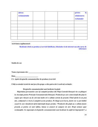 59
adresa
reclamantului
privire la
soluţionarea
reclamaţiei
______________________________________________________________________
Activitatea suplimentară
Realizaţi o listă cu produse şi servicii falsificate, folosindu-vă de internet sau alte surse de
informare
Studiu de caz
Nume şi prenume elev __________________________________.
Data__________________________
C1. Apără drepturile consumatorilor de produse şi servicii
Citiţi cu atenţie textul de mai jos şi în grupe a câte patru elevi rezolvaţi cerinţele:
Drepturile consumatorului sunt încălcate în piaţă
Majoritatea persoanelor care îşi cumpără produse din Piaţa Centrală Botoşani vin cu plângeri
la Asociaţia pentru Protecţia Consumatorului Botoşani. Produsele pe care comercianţii din pieţe le
expun spre vânzare au de cele mai multe ori o calitate extrem de proastă. Fiind oferite la un preţ
mic, cetăţeanul se riscă şi cumpără aceste produse. Pe lângă acest lucru, foarte rar se pot întâlni
cazuri în care vânzătorul oferă informaţii despre produs. “Produsele din piaţă au o calitate foarte
proastă, şi pentru că sunt ieftine, lumea se aruncă să cumpere de aici. Drept urmare apar
reclamaţiile. Cu siguranţă că drepturile consumatorului sunt încălcate în astfel de împrejurări”, a
 
