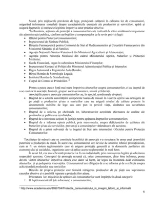 6
Statul, prin mijloacele prevăzute de lege, protejează cetățenii în calitatea lor de consumatori,
asigurând informarea completă despre caracteristicile esențiale ale produselor și serviciilor, apără și
asigură drepturile și interesele legitime împotriva unor practice abuzive.
“În România, acțiunea de protecție a consumatorilor este realizată de către următoarele organisme
ale administrației publice, conform atribuțiilor și competențelor ce le revin potrivit legii:
 Oficiul pentru Protecția Consumatorilor;
 Inspectoratul de Sănătate Publică;
 Direcția Farmaceutică pentru Controlul de Stat al Medicamentelor și Cercetării Farmaceutice din
Ministerul Sănătății și al Familiei;
 Agenția Națională Sanitar-Veterinară din Ministerul Agriculturii și Alimentației;
 Agenția pentru Protecția Mediului din cadrul Ministerului Apelor, Pădurilor și Protecției
Mediului;
 Garda Financiară, organ în subordinea Ministerului Finanțelor;
 Inspectoratul General al Poliției din Ministerul Administrației Publice și Internelor;
 Regia Autonomă a Registrului Auto Român;
 Biroul Român de Metrologie Legală;
 Institutul Român de Standardizare;
 Corpul de Control al Primăriilor.”2
Pentru a putea crea o forță mai mare împotriva abuzurilor asupra consumatorilor, ei au dreptul de
a se coaliza în asociații, fundații, grupuri socio-economice, uniuni și federații.
Asociațiile pentru protecția consumatorilor au, în special, următoarele drepturi:
 Dreptul de a solicita autorităților competente luarea de măsuri în vederea opririi sau retragerii de
pe piață a produselor și/sau a serviciilor care nu asigură nivelul de calitate prescris în
documentele stabilite de lege sau care pun în pericol viața, sănătatea sau securitatea
consumatorilor;
 Dreptul de a solicita, pe cheltuiala lor, laboratoarelor acreditate efectuarea de analize ale
produselor și publicarea rezultatelor;
 Dreptul de a introduce acțiuni în justiție pentru apărarea drepturilor consumatorilor;
 Dreptul de a informa opinia publică, prin mass-media, asupra deficiențelor de calitatea ale
bunurilor și/sau ale serviciilor, precum și a consecințelor vătămătoare ale acestora;
 Dreptul de a primi subvenții de la bugetul de Stat prin intermediul Oficiului pentru Protecția
Consumatorilor.
Totalitatea de măsuri care se constituie în politici de protecție s-a structurat în urma unei dezvoltări
puternice a producției de masă. În acest caz, consumatorul are nevoie de anumite tehnici protecționiste,
cum ar fi: un sistem reglementativ care să asigure protecție generală și în domeniile periferice ale
economicului și socialului, organisme care să aplice aceste reglementări în mod ferm.
În acest fel, cea mai eficientă protecție va fi cea individuală, prin cunoașterea legilor și solicitarea
respectării acestora. Conceptul de protecție rezumă că, orice consummator, chiar bine informat, poate
deveni victim abuzurilor împotriva cărora este dator să lupte, iar legea nu înseamnă doar eliminarea
abuzurilor, ci și pedepsirea vinovaților. Consumatorul are obligația de a se informa și de a reflecta asupra
achiziționării produselor sau serviciilor.
Dincolo de propria protecție este folosită retragerea produselor de pe piață sau suprimarea
cauzelor abusive și o posibilă reparare a prejudiciilor aduse.
Prin natura lor, mișcările de apărare ale consumatorilor sunt împărțite în două categorii:
1. O luptă nonviolentă (de informare) a consumatorilor;
2
http://www.academia.edu/8990704/Protectia_consumatorului_in_imagini_Istoric_si_informatii
 