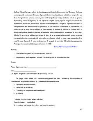 60
declarat Elena Olaru, preşedinte la Asociaţia pentru Protecţia Consumatorului Botoşani. Iată care
sunt drepturile consumatorilor: de a fi protejat împotriva riscului de a achiziţiona un produs sau
de a li se presta un serviciu care ar putea să le prejudicieze viaţa, sănătatea ori să le afecteze
drepturile şi interesele legitime; de a fi informat complet, corect şi precis asupra caracteristicilor
esenţiale ale produselor şi serviciilor, astfel încât decizia pe care o adoptă în legătură cu acestea să
corespundă cât mai bine nevoilor lor, precum şi de a fi educaţi în calitatea lor de consumatori; de
a avea acces la pieţe care le asigură o gamă variate de produse şi servicii de calitate; de a fi
despăgubiţi pentru pagubele generate de calitatea necorespunzătoare a produselor şi serviciilor,
folosind în acest scop mijloace prevăzute de lege; de a se organiza în asociaţii pentru protecţia
consumatorilor, în scopul apărării intereselor lor. Singura soluţie pe care o au cumpărătorii, în
cazul în care drepturile le sunt încălcate este de a apela la serviciile Oficiului Judeţean pentru
Protecţia Consumatorului Botoşani. (Carmen IACOB)
Sursa :http://www.jurnalulbtd.ro/
Se cere:
1. Precizaţi ce drepturi ale consumatorului se încalcă.
2. Argumentaţi poziţia pe care a luat-o Oficiul de protecţie a consumatorului.
Proiect
Nume şi prenume elev __________________________________.
Data__________________________
C1. Apără drepturile consumatorilor de produse şi servicii
În grupe a câte patru elevi realizaţi unui proiect cu tema „Modalităţi de soluţionare a
reclamaţiilor la agentul economic X”, având următoarea structură:
 Denumire agent economic;
 Domeniul de activitate;
 Activităţi de soluţionare a reclamaţiilor;
 Concluzii.
Proiectul îl veţi prezenta în faţa colegilor.
Timp de lucru – 1 săptămână.
Se va vota cel mai bun proiect şi cea mai bună prezentare.
 