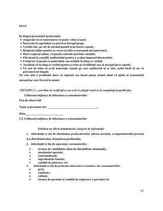 61
SFAT
În timpul prezentării proiectului:
 Asiguraţi-vă că toată lumea vă poate vedea şi auzi;
 Încercaţi să cuprindeţi cu privirea întregul grup;
 Vorbiţi clar, pe cât de normal posibil şi nu foarte repede;
 Respiraţi adânc pentru ca vocea să aibă o rezonanţă mai puternică;
 Dacă respiraţi adânc, vă puteţi controla mai bine emoţiile;
 Fiţi atenţi la reacţiile auditoriului pentru a evalua impactul discursului;
 Evitaţi să vă jucaţi cu materialele sau notiţele în timp ce vorbiţi;
 Ascultaţi-vă în timp ce vorbiţi pentru a evita să vă bâlbâiţi sau să mergeţi prea repede;
 Vă este de folos să aveţi materiale vizuale pe care auditoriul să se uite, astfel încât să nu vă
privească tot timpul;
Nu este nici o problemă dacă vă repetaţi sau faceţi pauze atunci când vă ajută să transmiteţi
mesajul pe care îl aveţi în minte;
ATENŢIE!!!....este bine să verificaţi ce au scris şi colegii voştri şi să completaţi propriile fişe.
C2. Utilizează mijloace de informare a consumatorilor
Fisa de observatii
Nume şi prenume elev __________________________________.
Data__________________________
C2. Utilizează mijloace de informare a consumatorilor
Eticheta ne oferă următoarele categorii de informaţii:
1. informaţii ce ţin de identitatea producătorului, adresa acestuia, a importatorului precum
şi a distribuitorului, denumirea produsului;
2. informaţii ce ţin de siguranţa consumatorilor.
 termen de valabilitate (data de durabilitate minimală);
 atenţionări speciale;
 contraindicaţii;
 ingredientele folosite;
 condiţii de păstrare, etc.
3. informaţii ce ţin de protecţia intereselor economice ale consumatorilor:
 preţ;
 cantitate;
 calitate;
 termen de garanţie şi condiţii de asigurare a garanţiei etc
 