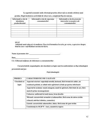 62
La agentul economic unde efectuaţi practica observaţi cu atenţie eticheta unui
produs. După încheierea activităţii de observare, completaţi fişa de mai jos.
Informaţii ce ţin de
identitatea
producătorului
Informaţii ce ţin de siguranţa
consumatorilor
Informaţii ce ţin de protecţia
intereselor economice ale
consumatorilor
SFAT
Solicitaţi unui coleg să vă analizeze Fişa şi să formuleze în scris, pe verso, o apreciere despre
felul în care v-aţi finalizat sarcina de lucru.
Nume şi prenume elev __________________________________.
Data__________________________
C2. Utilizează mijloace de informare a consumatorilor
Caracteristicile organoleptice ale ciocolatei cu lapte sunt în conformitate cu fişa tehnologică
prezentată mai jos:
Fişă tehnologică
PRODUS CARACTERISTICI DE CALITATE
Ciocolată cu
lapte
Aspectul exterior: suprafaţă netedă, lucioasă, fără brumă de zahăr, nu
exudează grăsimi, se admit mici zgârieturi şi bule pe partea inferioară
Aspectul în secţiune: masă omogenă, mată în spărtură, fără bule de aer, fără
materii prime neomogenizate
Culoarea: uniformă în toată masa, brun deschis
Mirosul: caracteristic aromelor şi adaosurilor, fără urme de miros străin
(rânced, mărfuri chimice, cosmetice)
Gustul: caracteristic adaosurilor, dulce, fără urme de gust străin
Consistenţa la 18-20 0
C : tare, casantă la rupere
 