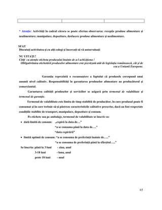 65
* Atenţie: Activităţi în cadrul cărora se poate efectua observarea: recepţie produse alimentare şi
nealimentare; manipulare, depozitare, desfacere produse alimentare şi nealimentare.
SFAT
Discutaţi activitatea şi cu alţi colegi şi încercaţi să vă autoevaluaţi
NU UITAŢI !
Citiţi cu atenţie eticheta produsului înainte de a-l achiziţiona !
Obligativitatea etichetării produselor alimentare este prevăzută atât de legislaţia românească, cât şi de
cea a Uniunii Europene.
Garanţia reprezintă o recunoaştere a faptului că produsele corespund unui
anumit nivel calitativ. Responsabilităţi în garantarea produselor alimentare au producătorul şi
comerciantul.
Garantarea calităţii produselor şi serviciilor se asigură prin termenul de valabilitate şi
termenul de garanţie.
Termenul de valabilitate este limita de timp stabilită de producător, în care produsul poate fi
consumat şi în care trebuie să-şi păstreze caracteristicile calitative prescrise, dacă au fost respectate
condiţiile stabilite de transport, manipulare, depozitare şi consum.
Pe etichete sau pe ambalaje, termenul de valabilitate se înscrie ca:
 dată limită de consum: „expiră la data de…”
“a se consuma până la data de….”
“data expirării”
 limită optimă de consum: “a se consuma de preferinţă înainte de…..”
“a se consuma de preferinţă până la sfârşitul…..”
Se înscriu: până la 3 luni - ziua, anul
3-18 luni - luna, anul
peste 18 luni - anul
 
