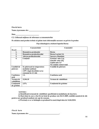 66
Fisa de lucru
Nume şi prenume elev __________________________________.
Data __________________________
C2. Utilizează mijloace de informare a consumatorilor
Pe eticheta unui produs trebuie să găsim toate informaţiile necesare cu privire la produs
Fişa tehnologică a etichetei laptelui Dorna
Nr.crt
Caracteristici Constatări
1. Denumirea produsului Dorna
2. Denumirea producătorului Dorna Lactate SA
3. Adresa producătorului Suceava, România
4. Conţinut Proteine: min 3,1g
Glucide: min 4,5g
Lipide:min 3,5
Nu conţine conservanţi
Condiţii de
păstrare
Se păstrează la temperatura
mediului ambiant
2-80
C după deschidere şi se
consumă în 2-3 zile
Condiţii de păstrare
Cantitatea
netă
1 L Cantitatea netă
Termen de
valabilitate
12.04.10 Termen de valabilitate
Conţinutul
de grăsime
3,5% Conţinutul de grăsime
Activitate :
a) Identificaţi termenul de valabilitate specificând şi modalitatea de înscriere.
b) Dacă data la care a fost livrat lotul de produse este 04.11.2009, stabiliţi numărul de zile
pentru care produsul analizat este apt de consum.
c) Precizaţi ce se va întâmpla cu produsul în cauză după data de 14.04.2010.
Fisa de lucru
Nume şi prenume elev __________________________________.
 