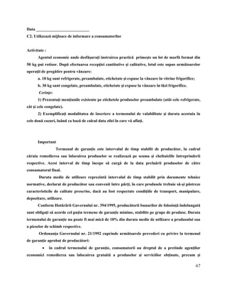 67
Data __________________________
C2. Utilizează mijloace de informare a consumatorilor
Activitate :
Agentul economic unde desfăşuraţi instruirea practică primeşte un lot de marfă format din
50 kg pui rotisor. După efectuarea recepţiei cantitative şi calitative, lotul este supus următoarelor
operaţii de pregătire pentru vânzare:
a. 10 kg sunt refrigerate, preambalate, etichetate şi expuse la vânzare în vitrine frigorifice;
b. 30 kg sunt congelate, preambalate, etichetate şi expuse la vânzare în lăzi frigorifice.
Cerinţe:
1) Prezentaţi menţiunile existente pe etichetele produselor preambalate (atât cele refrigerate,
cât şi cele congelate).
2) Exemplificaţi modalitatea de înscriere a termenului de valabilitate şi durata acestuia în
cele două cazuri, luând ca bază de calcul data zilei în care vă aflaţi.
Important
Termenul de garanţie este intervalul de timp stabilit de producător, în cadrul
căruia remedierea sau înlocuirea produselor se realizează pe seama şi cheltuielile întreprinderii
respective. Acest interval de timp începe să curgă de la data preluării produselor de către
consumatorul final.
Durata medie de utilizare reprezintă intervalul de timp stabilit prin documente tehnice
normative, declarat de producător sau convenit între părţi, în care produsele trebuie să-şi păstreze
caracteristicile de calitate prescrise, dacă au fost respectate condiţiile de transport, manipulare,
depozitare, utilizare.
Conform Hotărârii Guvernului nr. 394/1995, producătorii bunurilor de folosinţă îndelungată
sunt obligaţi să acorde cel puţin termene de garanţie minime, stabilite pe grupe de produse. Durata
termenului de garanţie nu poate fi mai mică de 10% din durata medie de utilizare a produsului sau
a pieselor de schimb respective.
Ordonanţa Guvernului nr. 21/1992 cuprinde următoarele prevederi cu privire la termenul
de garanţie aprobat de producători:
 în cadrul termenului de garanţie, consumatorii au dreptul de a pretinde agenţilor
economici remedierea sau înlocuirea gratuită a produselor şi serviciilor obţinute, precum şi
 