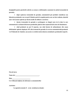 68
despăgubiri pentru pierderile suferite ca urmare a deficienţelor constatate în cadrul termenului de
garanţie;
 după expirarea termenului de garanţie, consumatorii pot pretinde remedierea sau
înlocuirea produselor care nu pot fi folosite potrivit scopului pentru care au fost realizate, datorită
unor vicii ascunse apărute pe durata medie de utilizare a acestora;
 durata termenului de garanţie se prelungeşte cu timpul scurs de la data la care
consumatorul a reclamat defectarea produsului, până la data repunerii lui în stare de funcţionare;
 când produsele nu pot fi reparate, sau când durata de nefuncţionare din cauza
deficienţelor apărute depăşeşte 10% din termenul de garanţie, la cererea consumatorului produsele
vor fi înlocuite de vânzător, sau acesta va restitui contravaloarea actualizată a produsului respectiv.
Fisa de lucru
Nume elev __________________________________.
Data __________________________
C2. Utilizează mijloace de informare a consumatorilor
Activitate:
La agentul economic X avem următoarea situaţie:
 