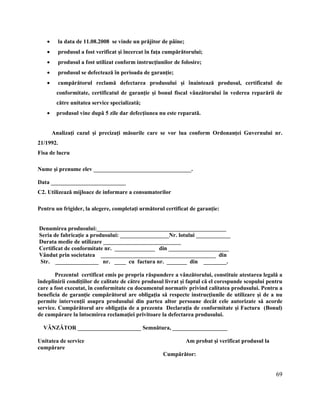 69
 la data de 11.08.2008 se vinde un prăjitor de pâine;
 produsul a fost verificat şi încercat în faţa cumpărătorului;
 produsul a fost utilizat conform instrucţiunilor de folosire;
 produsul se defectează în perioada de garanţie;
 cumpărătorul reclamă defectarea produsului şi înaintează produsul, certificatul de
conformitate, certificatul de garanţie şi bonul fiscal vânzătorului în vederea reparării de
către unitatea service specializată;
 produsul vine după 5 zile dar defecţiunea nu este reparată.
Analizaţi cazul şi precizaţi măsurile care se vor lua conform Ordonanţei Guvernului nr.
21/1992.
Fisa de lucru
Nume şi prenume elev __________________________________.
Data __________________________
C2. Utilizează mijloace de informare a consumatorilor
Pentru un frigider, la alegere, completaţi următorul certificat de garanţie:
Denumirea produsului:_____________________________________________
Seria de fabricaţie a produsului: _________________Nr. lotului ____________
Durata medie de utilizare ___________________________
Certificat de conformitate nr. ______________ din _____________________
Vândut prin societatea ________________________________________ din
Str. _______________ nr. ____ cu factura nr. _______ din ________.
Prezentul certificat emis pe propria răspundere a vânzătorului, constituie atestarea legală a
îndeplinirii condiţiilor de calitate de către produsul livrat şi faptul că el corespunde scopului pentru
care a fost executat, în conformitate cu documentul normativ privind calitatea produsului. Pentru a
beneficia de garanţie cumpărătorul are obligaţia să respecte instrucţiunile de utilizare şi de a nu
permite intervenţii asupra produsului din partea altor persoane decât cele autorizate să acorde
service. Cumpărătorul are obligaţia de a prezenta Declaraţia de conformitate şi Factura (Bonul)
de cumpărare la întocmirea reclamaţiei privitoare la defectarea produsului.
VÂNZĂTOR ______________________ Semnătura, ___________________
Unitatea de service Am probat şi verificat produsul la
cumpărare
Cumpărător:
 