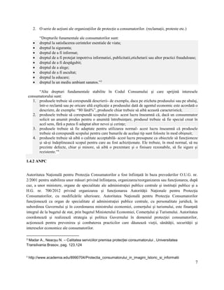 7
2. O serie de acțiuni ale organizațiilor de protecție a consumatorilor. (reclamații, proteste etc.)
“Drepturile funamentale ale consumatorilor sunt:
 dreptul la satisfacerea cerintelor esentiale de viata;
 dreptul la siguranta;
 dreptul de a fi informat;
 dreptul de a fi protejat impotriva informatiei, publicitatii,etichetarii sau altor practici frauduloase;
 dreptul de a fi despăgubit;
 dreptul de a alege;
 dreptul de a fi ascultat;
 dreptul la educare;
 dreptul la un mediu ambiant sanatos.”3
“Alte drepturi fundamentale stabilite în Codul Consumului și care sprijină interesele
consumatorului sunt:
1. produsele trebuie să corespundă descrierii- de exemplu, daca pe eticheta produsului sau pe abalaj,
într-o reclamă sau pe oricare altă explicație a produsului dată de agentul economic este acordată o
descriere, de exemplu: “80 lână%”, produsele chiar trebuie să aibă această caracteristică;
2. produsele trebuie să corespundă scopului precis- acest lucru înseamnă că, dacă un consummator
solicit un anumit produs pentru o anumită întrebuințare, produsul trebuie să fie special creat în
acel sens, fără a putea fi adaptat altor nevoi și cerințe;
3. produsele trebuie să fie adaptate pentru utilizarea normal- acest lucru înseamnă că produsele
trebuie să corespundă scopului pentru care bunurile de același tip sunt folosite în mod obișnuit;
4. produsele trebuie să aibă o calitate acceptabilă- acest lucru presupune ca obiectele să funcționeze
și să-și îndeplinească scopul pentru care au fost achiziționate. Ele trebuie, în mod normal, să nu
prezinte defecte, chiar și minore, să aibă o prezentare și o finisare rezonabile, să fie sigure și
rezistente.”4
1.4.2 ANPC
Autoritatea Naţională pentru Protecţia Consumatorilor a fost înfiinţată în baza prevederilor O.U.G. nr.
2/2001 pentru stabilirea unor măsuri privind înfiinţarea, organizarea/reorganizarea sau funcţionarea, după
caz, a unor ministere, organe de specialitate ale administraţiei publice centrale şi instituţii publice şi a
H.G. nr. 700/2012 privind organizarea şi funcţionarea Autorităţii Naţionale pentru Protecţia
Consumatorilor, cu modificările ulterioare. Autoritatea Naţională pentru Protecţia Consumatorilor
funcţionează ca organ de specialitate al administraţiei publice centrale, cu personalitate juridică, în
subordinea Guvernului şi în coordonarea ministrului economiei, comerţului şi turismului, este finanţată
integral de la bugetul de stat, prin bugetul Ministerului Economiei, Comerţului şi Turismului. Autoritatea
coordonează şi realizează strategia şi politica Guvernului în domeniul protecţiei consumatorilor,
acţionează pentru prevenirea şi combaterea practicilor care dăunează vieţii, sănătăţii, securităţii şi
intereselor economice ale consumatorilor.
3 Madar A., Neacșu N. – Calitatea serviciilor:premisa protecției consumatorului , Universitatea
Transilvania Brasov, pag. 123,124
4
http://www.academia.edu/8990704/Protectia_consumatorului_in_imagini_Istoric_si_informatii
 