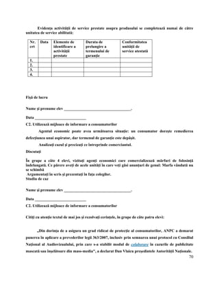 70
Evidenţa activităţii de service prestate asupra produsului se completează numai de către
unitatea de service abilitată:
Nr.
crt
Data Elemente de
identificare a
activităţii
prestate
Durata de
prelungire a
termenului de
garanţie
Conformitatea
unităţii de
service atestată
1.
2.
3.
4.
Fişă de lucru
Nume şi prenume elev __________________________________.
Data __________________________
C2. Utilizează mijloace de informare a consumatorilor
Agentul economic poate avea următoarea situaţie: un consumator doreşte remedierea
defecţiunea unui aspirator, dar termenul de garanţie este depăşit.
Analizaţi cazul şi precizaţi ce întreprinde comerciantul.
Discutaţi
În grupe a câte 4 elevi, vizitaţi agenţi economici care comercializează mărfuri de folosinţă
îndelungată. Ce părere aveţi de acele unităţi în care veţi găsi anunţuri de genul: Marfa vândută nu
se schimbă
Argumentaţi în scris şi prezentaţi în faţa colegilor.
Studiu de caz
Nume şi prenume elev __________________________________.
Data __________________________
C2. Utilizează mijloace de informare a consumatorilor
Citiţi cu atenţie textul de mai jos şi rezolvaţi cerinţele, în grupe de câte patru elevi:
„Din dorinţa de a asigura un grad ridicat de protecţie al consumatorilor, ANPC a demarat
punerea în aplicare a prevederilor legii 363/2007, inclusiv prin semnarea unui protocol cu Consiliul
Naţional al Audiovizualului, prin care s-a stabilit modul de colaborare în cazurile de publicitate
mascată sau înşelătoare din mass-media", a declarat Dan Vlaicu preşedintele Autorităţii Naţionale.
 