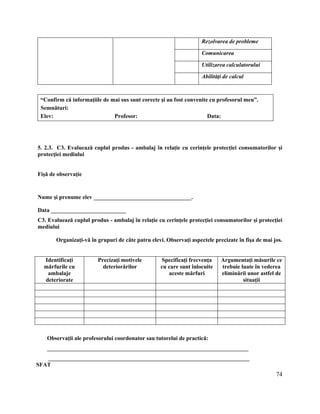 74
Rezolvarea de probleme
Comunicarea
Utilizarea calculatorului
Abilităţi de calcul
“Confirm că informaţiile de mai sus sunt corecte şi au fost convenite cu profesorul meu”.
Semnături:
Elev: Profesor: Data:
5. 2.3. C3. Evaluează cuplul produs - ambalaj în relaţie cu cerinţele protecţiei consumatorilor şi
protecţiei mediului
Fişă de observaţie
Nume şi prenume elev __________________________________.
Data __________________________
C3. Evaluează cuplul produs - ambalaj în relaţie cu cerinţele protecţiei consumatorilor şi protecţiei
mediului
Organizaţi-vă în grupuri de câte patru elevi. Observaţi aspectele precizate în fişa de mai jos.
Identificaţi
mărfurile cu
ambalaje
deteriorate
Precizaţi motivele
deteriorărilor
Specificaţi frecvenţa
cu care sunt înlocuite
aceste mărfuri
Argumentaţi măsurile ce
trebuie luate în vederea
eliminării unor astfel de
situaţii
Observaţii ale profesorului coordonator sau tutorelui de practică:
______________________________________________________________________
______________________________________________________________________
SFAT
 
