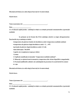 75
Discutaţi activitatea şi cu alţi colegi şi încercaţi să vă autoevaluaţi.
Fişă de lucru
Nume şi prenume elev __________________________________.
Data __________________________
C3. Evaluează cuplul produs - ambalaj în relaţie cu cerinţele protecţiei consumatorilor şi protecţiei
mediului
Se primeşte un lot format din 30 de ambalaje colective cu lapte ultrapasteurizat.
Înscrisurile de pe ambalaj ne indică:
temperatura de păstrare înainte de deschiderea cutiei: temperatura mediului ambiant
temperatura de păstrare după deschiderea cutiei: +2….+80
C
perioada de păstrare după deschiderea cutiei: 2-3 zile
data fabricaţiei: 7.06.2010
Laptele este recepţionat şi expus pe rafturi.
Cerinţe:
1. Explicaţi semnificaţia termenului: “temperatura mediului ambiant”.
2. Măsuraţi, cu ajutorul unui termometru, temperatura din vitrina frigorifică a magazinului.
3. Precizaţi modificările calitative ale ambalajului de prezentare în cazul intrării în contact
cu apa.
Discutaţi activitatea şi cu alţi colegi şi încercaţi să vă autoevaluaţi.
Fişă de lucru
Nume şi prenume elev __________________________________.
Data __________________________
C1. Evaluează cuplul produs - ambalaj în relaţie cu cerinţele protecţiei consumatorilor şi protecţiei
mediului
 