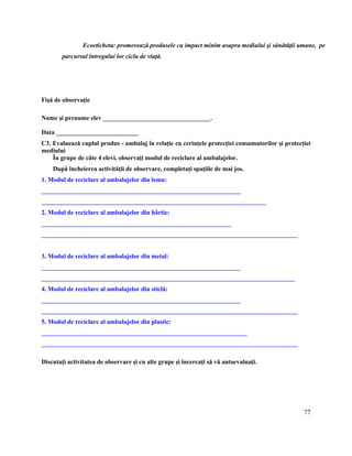 77
Ecoeticheta: promovează produsele cu impact minim asupra mediului şi sănătăţii umane, pe
parcursul întregului lor ciclu de viaţă.
Fişă de observaţie
Nume şi prenume elev __________________________________.
Data __________________________
C3. Evaluează cuplul produs - ambalaj în relaţie cu cerinţele protecţiei consumatorilor şi protecţiei
mediului
În grupe de câte 4 elevi, observaţi modul de reciclare al ambalajelor.
După încheierea activităţii de observare, completaţi spaţiile de mai jos.
1. Modul de reciclare al ambalajelor din lemn:
_______________________________________________________________
_______________________________________________________________________
2. Modul de reciclare al ambalajelor din hârtie:
____________________________________________________________
_________________________________________________________________________________
3. Modul de reciclare al ambalajelor din metal:
_______________________________________________________________
________________________________________________________________________________
4. Modul de reciclare al ambalajelor din sticlă:
_______________________________________________________________
_________________________________________________________________________________
5. Modul de reciclare al ambalajelor din plastic:
_________________________________________________________________
_________________________________________________________________________________
Discutaţi activitatea de observare şi cu alte grupe şi încercaţi să vă autoevaluaţi.
 