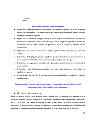 78
6. Anexe
Anexa 1
Drepturi fundamentale ale consumatorului
 dreptul de a fi protejaţi împotriva riscului de a achiziţiona un produs sau de a li se presta
un serviciu care ar putea să le prejudicieze viaţa, sănătatea sau securitatea ori să le afecteze
drepturile şi interesele legitime;
 dreptul de a fi informaţi complet, corect şi precis asupra caracteristicilor esenţiale ale
produselor şi serviciilor, astfel încât decizia pe care o adoptă în legătură cu acestea să
corespundă cât mai bine nevoilor lor, precum şi de a fi educaţi în calitatea lor de
consumatori;
 dreptul de a avea acces la pieţe care le asigură o gamă variată de produse şi servicii de
calitate;
 dreptul de a fi despăgubiţi pentru prejudiciile generate de calitatea necorespunzătoare a
produselor şi serviciilor, folosind în acest scop mijloacele prevăzute de lege;
 dreptul de a se organiza în asociaţii pentru protecţia consumatorilor, în scopul apărării
intereselor lor;
 dreptul de a refuza încheierea contractelor care conţin clauze abuzive, în conformitate cu
legislaţia în vigoare;
 dreptul de a nu li se interzice de către un agent economic să obţină un beneficiu prevăzut de
legea în vigoare;
Consumatorul are şapte drepturi fundamentale, la care se adaugă altele stabilite în Codul
Consumului şi care îi sprijină interesele. Acestea sunt:
 SĂ CORESPUNDĂ DESCRIERII
Dacă este dată o descriere - pe ambalaj, într-o reclamă, pe o etichetă sau orice altă descriere a
agentului economic - aceasta trebuie să fie reală. Dacă o haină este etichetată cu anumite informaţii,
de ex. “80% lână”, ea trebuie să conţină într-adevăr 80% lână. Dacă alegi un covor dintr-o
prezentare de mostre, într-un magazin, covorul livrat trebuie să corespundă mostrei. Dacă agentul
economic îţi spune că rucsacul este din piele, el trebuie să fie din piele şi nu din alt material.
 