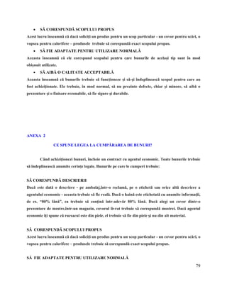 79
 SĂ CORESPUNDĂ SCOPULUI PROPUS
Acest lucru înseamnă că dacă soliciţi un produs pentru un scop particular - un covor pentru scări, o
vopsea pentru calorifere – produsele trebuie să corespundă exact scopului propus.
 SĂ FIE ADAPTATE PENTRU UTILIZARE NORMALĂ
Aceasta înseamnă că ele corespund scopului pentru care bunurile de acelaşi tip sunt în mod
obişnuit utilizate.
 SĂ AIBĂ O CALITATE ACCEPTABILĂ
Aceasta înseamnă că bunurile trebuie să funcţioneze şi să-şi îndeplinească scopul pentru care au
fost achiziţionate. Ele trebuie, în mod normal, să nu prezinte defecte, chiar şi minore, să aibă o
prezentare şi o finisare rezonabile, să fie sigure şi durabile.
TITLU PAGIN~
ANEXA 2
CE SPUNE LEGEA LA CUMPĂRAREA DE BUNURI?
Când achiziţionezi bunuri, încheie un contract cu agentul economic. Toate bunurile trebuie
să îndeplinească anumite cerinţe legale. Bunurile pe care le cumperi trebuie:
SĂ CORESPUNDĂ DESCRIERII
Dacă este dată o descriere - pe ambalaj,într-o reclamă, pe o etichetă sau orice altă descriere a
agentului economic - aceasta trebuie să fie reală. Dacă o haină este etichetată cu anumite informaţii,
de ex. “80% lână”, ea trebuie să conţină într-adevăr 80% lână. Dacă alegi un covor dintr-o
prezentare de mostre,într-un magazin, covorul livrat trebuie să corespundă mostrei. Dacă agentul
economic îţi spune că rucsacul este din piele, el trebuie să fie din piele şi nu din alt material.
SĂ CORESPUNDĂ SCOPULUI PROPUS
Acest lucru înseamnă că dacă soliciţi un produs pentru un scop particular - un covor pentru scări, o
vopsea pentru calorifere – produsele trebuie să corespundă exact scopului propus.
SĂ FIE ADAPTATE PENTRU UTILIZARE NORMALĂ
 