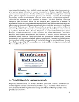 8
Autoritatea eficientizează activitatea statului în materie de protecţie directă şi indirectă a consumatorilor
prin cercetarea pieţei, informarea şi educarea consumatorilor şi întărirea capacităţii decizionale.
Autoritatea armonizează protecţia directă a statului cu cea oferită de formele de protecţie asociativă
pentru apărarea drepturilor consumatorilor, precum şi de stimulare a capacităţii de autoprotecţie
individuală şi asociativă a consumatorilor, astfel încât aceasta să devină calea principală de protecţie.
Autoritatea este desemnată să aplice Programul de atestare a procesului Kimberley. Autoritatea
îndeplineşte orice alte atribuţii stabilite prin acte normative pentru domeniul său de activitate. În
exercitarea atribuţiilor sale, Autoritatea colaborează cu ministerele, cu celelalte organe de specialitate ale
administraţiei publice centrale şi locale şi cu organismele neguvernamentale. Autoritatea are în subordine
Comisariatele Regionale pentru Protecţia Consumatorilor, ca entităţi cu personalitatea juridică. În
subordinea Autorităţii se află, ca instituţie cu personalitate juridică, şi Centrul Naţional pentru Încercarea
şi Expertizarea Produselor "Larex" Bucureşti. Organizarea şi funcţionarea Centrului Naţional pentru
Încercarea şi Expertizarea Produselor "Larex", se stabilesc prin hotărâre a Guvernului. Comisariatele
Regionale pentru Protecţia Consumatorilor sunt organizate ca structuri teritoriale subordonate, cu
competenţe limitate teritorial şi conduse de comisari şefi. Comisariatele Regionale pentru Protecţia
Consumatorilor au în structură Comisariatele Judeţene pentru Protecţia Consumatorilor, instituţii publice
fără personalitate juridică, ce sunt coordonate de comisari şefi adjuncţi. În subordinea Direcţiei Generale
Control şi Supraveghere Piaţă şi Armonizare Europeană funcţionează Laboratorul pentru Analiza Calităţii
Vinurilor şi Băuturilor Alcoolice.
1.4. Principii ONU privind protectia consumatorului
Organizaţia Naţiunilor Unite, prin rezoluţia 39/248 din aprilie 1985, a stabilit o serie de principii
directoare pentru protecţia consumatorilor, menite să asigure guvernelor tuturor ţărilor un
cadru care să poată fi folosit pentru elaborarea şi consolidarea politicilor şi legislaţiei pentru
protecţia consumatorilor.
 