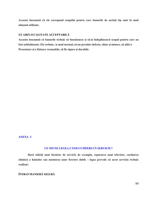 80
Aceasta înseamnă că ele corespund scopului pentru care bunurile de acela[i tip sunt în mod
obişnuit utilizate.
SĂ AIBĂ O CALITATE ACCEPTABILĂ
Aceasta înseamnă că bunurile trebuie să funcţioneze şi să-şi îndeplinească scopul pentru care au
fost achiziţionate. Ele trebuie, n mod normal, să nu prezinte defecte, chiar şi minore, să aibă o
Prezentare şi o finisare rezonabile, să fie sigure şi durabile.
TITLU PAGIN~
ANEXA 3
CE SPUNE LEGEA CÅND CUMPERI UN SERVICIU?
Dacă soliciţi unui furnizor de servicii, de exemplu, repararea unui televizor, curăţarea
chimică a hainelor sau montarea unor ferestre duble - legea prevede că acest serviciu trebuie
realizat:
ÎNTR-O MANIERĂ SIGURĂ
 