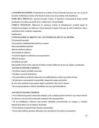 82
CONFORM DESCRIERII: Producătorii nu trebuie să facă declaraţii incorecte sau care nu pot fi
dovedite. Publicitatea trebuie să fie făcută în mod corect şi nu trebuie să fie înşelătoare.
INDICAREA PREŢULUI: Agentul economic trebuie să informeze consumatorul despre preţul
produselor şi să afişeze preţurile în loc vizibil şi într-o formă lizibilă.
CORECT MĂSURATE: Mijloacele de măsurare trebuie să îndeplinească cerinţele legale de
standard metrologice, iar indicarea valorii măsurate trebuie să fie uşor de citit şi afişată la vedere,
astfel încât să fie văzută de cumpărător.
Suplimentar:
CONSUMATORII AU DREPTUL DE A FI INFORMAŢI, DUPĂ CAZ, DESPRE:
•Termenul de garanţie
•Termenul de valabilitate/Data limită de consum
•Data durabilităţii minimale
•Durata medie de utilizare
•Instrucţiuni de utilizare
•Avertizări împotriva utilizării necorespunzătoare
•Mod de instalare
•Condiţii de garanţie
Informaţiile trebuie să fie redactate în limba română, indiferent de ţara de origine a produsului.
AGENŢII ECONOMICI TREBUIE :
• Să afişeze numele societăţii comerciale
• Să afişeze orarul de funcţionare
• Să comercializeze produsele alimentare în condiţii igienico-sanitare prevăzute de lege
• Să informeze consumatorii şi autorităţile competente asupra pericolelor
de care sunt conştienţi că pot apărea după ce produsul a fost scos la vânzare.
• Să retragă produsele cu defecte identificate sau care pot fi identificate.
AGENŢII ECONOMICI TREBUIE:
• Să nu folosească practici comerciale neloiale, ca de exemplu practici restrictive sau clauze abuzive
în contracte, care pot afecta interesele economice ale consumatorilor.
• Să nu condiţioneze vânzarea unui produs solicitând consumatorilor să cumpere o cantitate
impusă de produse sau să cumpere alt produs.
• Să nu impună consumatorului vânzarea unui produs.
• Să nu comercializeze produse alimentare care prezintă un risc pentru consumatori.
 