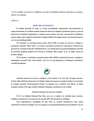 83
• Să nu modifice termenul de valabilitate sau data durabilităţii minimale imprimate pe produse,
etichete sau ambalaj.
ANEXA 5
MARCAREA ECOLOGICĂ
În ultima perioada de timp au crescut preocupările organismelor guvernamentale şi
neguvernamentale de a institui anumite sisteme de marcare ecologică a produselor pentru a preveni
deteriorarea mediului înconjurător la acţiunea unor produse ale căror caracteristici au influenţe
nefaste asupra apei, solului şi aerului, fie în timpul utilizării, fie după consum, sub formă de deşeuri
care nu sunt biodegradabile.
În Germania s-a introdus pentru prima dată (1978) un sistem de marcare ecologică a
produselor, denumit “Blue Angel”, ca urmare a presiunii exercitate de consumatori. Sistemul este
patronat de Asociaţia Federală a Mediului (FEA), care decide dacă un produs îndeplineşte criteriile
de protecţia mediului, putând să fie înscris în catalogul “Blue Angel” şi să i se aplice marca de
produs ecologic.
În Germania s-a introdus, tot pentru prima dată (1990) şi sistemul de marcare ecologică a
ambalajelor, denumit “Der Grune Punkt”, care are ca scop gestionarea şi finanţarea colectării şi
reciclării produselor.
Sistemul german de marcare ecologică a fost preluat şi de alte ţări europene precum:
Franţa, Marea Britanie, Danemarca şi Olanda. Sisteme de marcare ecologică similare s-au introdus
în Canada, denumit “Environmental Choise”, în Japonia care a instituit “Eco-Mark”, în ţările
europene nordice (Norvegia, Suedia, Finlanda şi Islanda), coordonate de un consiliu.
Sistemul comunitar de marcare ecologică
În UE s-a înfiinţat Sistemul Post Plus, care are ca obiectiv să valorifice prin reciclare,
reutilizare şi incinerare cu recuperare de energie, 80% din deşeurile de ambalaje.
Prin reglementarea Consiliului UE din 1992 s-a urmărit introducerea unui sistem
comunitar de marcare ecologică, care şi-a propus ca scop principal promovarea produselor care au
 