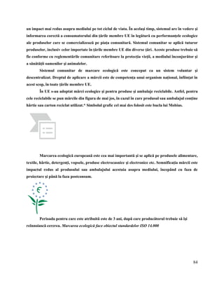 84
un impact mai redus asupra mediului pe tot ciclul de viata. În acelaşi timp, sistemul are în vedere şi
informarea corectă a consumatorului din ţările membre UE în legătură cu performanţele ecologice
ale produselor care se comercializează pe piaţa comunitară. Sistemul comunitar se aplică tuturor
produselor, inclusiv celor importate în ţările membre UE din diverse ţări. Aceste produse trebuie să
fie conforme cu reglementările comunitare referitoare la protecţia vieţii, a mediului înconjurător şi
a sănătăţii oamenilor şi animalelor.
Sistemul comunitar de marcare ecologică este conceput ca un sistem voluntar şi
descentralizat. Dreptul de aplicare a mărcii este de competenţa unui organism naţional, înfiinţat în
acest scop, în toate ţările membre UE.
În UE s-au adoptat mărci ecologice şi pentru produse şi ambalaje reciclabile. Astfel, pentru
cele reciclabile se pun mărcile din figura de mai jos, în cazul în care produsul sau ambalajul conţine
hârtie sau carton reciclat utilizat.* Simbolul grafic cel mai des folosit este bucla lui Mobius.
Marcarea ecologică europeană este cea mai importantă şi se aplică pe produsele alimentare,
textile, hârtie, detergenţi, vopsele, produse electrocasnice şi electronice etc. Semnificaţia mărcii este
impactul redus al produsului sau ambalajului acestuia asupra mediului, începând cu faza de
proiectare şi până la faza postconsum.
Perioada pentru care este atribuită este de 3 ani, după care producătorul trebuie să îşi
reînnoiască cererea. Marcarea ecologică face obiectul standardelor ISO 14.000
 