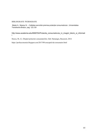 85
BIBLIOGRAFIE /WEBOGRAFIE
Madar A., Neacșu N. – Calitatea serviciilor:premisa protecției consumatorului , Universitatea
Transilvania Brasov, pag. 123,124
http://www.academia.edu/8990704/Protectia_consumatorului_in_imagini_Istoric_si_informati
i
Iliescu, M., G.- Dreptul protectiei consumatorilor, Edit. Hamangiu, Bucuresti, 2014
https://profueconomist.blogspot.com/2017/09/conceptul-de-consumator.html
 