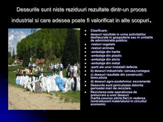 Deseurile sunt niste reziduuri rezultate dintr-un proces
industrial si care adesea poate fi valorificat in alte scopuri.
 Clasificare:
 deseuri rezultate in urma activitatilor
desfasurate in gospodarie sau in unitatile
de administratie publica:
 -resturi vegetale
 -resturi animale
 -ambalaje din hartie
 -ambalaje din plastic
 -ambalaje din sticla
 -ambalaje din metal
 -parti ale unor instalatii defecte
 b) deseuri industriale: cenusa,rumegus
 c) deseuri rezultate din constructii:
lemn,sticla
 d) deseuri agro-zootehnice: excremente
 Deseurile sunt periculoase datorita
perioadei mari de reciclare.
 Reciclarea este operatiunea de
prelucrare a unor deseuri
(hartie,cauciuc,sticla,fier) in vederea
reintroducerii materialului in circuitul
economic.
 