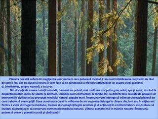 Planeta noastră suferă din neglijenţa unor oameni care poluează mediul. Ei nu sunt întotdeauna conştienţi de răul
pe care îl fac, dar cu ajutorul nostru îi vom face să se gândească la efectele activităţilor lor asupra vieţii planetei
şi, bineînteles, asupra noastră, a tuturor.
Din dorinţa de a avea o viaţă comodă, oamenii au poluat, mai mult sau mai puţin grav, solul, apa şi aerul, ducând la
dispariţia multor specii de plante şi animale. Oamenii sunt confruntaţi, la rândul lor, cu diferite boli cauzate de poluare iar
intervenţiile civilizaţiei au provocat mediului natural pagube mari. Împreuna vom întelege că trăim pe aceeaşi planetă de
care trebuie să avem grijă! Ceea ce natura a creat în milioane de ani se poate distruge în câteva zile, luni sau în câţiva ani.
Pentru a evita distrugerea mediului, trebuie să cunoaşteţi legile acestuia şi să acţionaţi în conformitate cu ele, trebuie să
învăţaţi să protejaţi şi să conservaţi elementele mediului natural. Viitorul planetei stă în mâinile noastre! Împreună,
putem să avem o planetă curată şi sănătoasă!
 