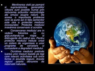  Mentinerea vietii pe pamant
si supravietuirea generatiilor
viitoare sunt posibile numai prin
reducerea actiunilor necontrolate
ale omului asupra naturii. De
aceea, o importanta problema
care se pune azi in fata oamenilor
este cea a protectiei mediului
inconjurator. Protectia mediului
inseamna conservare si ocrotire.
 Conservarea mediului are in
vedere folosirea lui cu
grija,evitandu-se risipa si
distrugerile din cadrul sau. Pentru
protectia mediului trebuie creat
un sistem de organizare a unor
programe de cercetare si
cunoastere a degradarii mediului.
 Ocrotirea mediului pretinde
luarea unor masuri bazate pe legi
care interzic activitatea sub orice
forma in anumite regiuni. Aceste
regiuni poarta denumire de
rezervatii naturale.
 