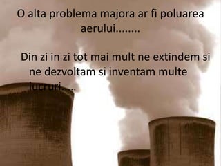 O alta problema majora ar fi poluarea aerului........Din zi in zi tot mai mult ne extindem si ne dezvoltam si inventam multe lucruri.....