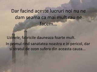 Dar facind aceste lucruri noi nu ne dam seama ca mai mult rau ne facem... Uzinele, fabricile dauneaza foarte mult.In primul rind sanatatea noastra e in pericol, dar si stratul de ozon sufera din aceasta cauza...