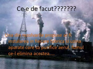 Ce e de facut???????Una din rezolvarile propuse ar fi instalarea in fiecare fabrica si uzina aparate care sa purifice aerul, fumul ce-l elimina acestea....