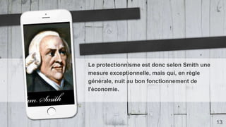 13
Le protectionnisme est donc selon Smith une
mesure exceptionnelle, mais qui, en règle
générale, nuit au bon fonctionnement de
l'économie.
 
