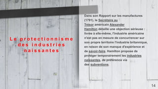 14
Dans son Rapport sur les manufactures
(1791), le Secrétaire au
Trésor américain Alexander
Hamilton détaille une objection sérieuse :
livrée à elle-même, l'industrie américaine
n'est pas en mesure de concurrencer sur
son propre territoire l'industrie britannique,
en raison de son manque d'expérience et
de savoir-faire. Hamilton propose de
protéger temporairement les industries
naissantes, de préférence via
des subventions.
L e p r o t e c t i o n n i s m e
d e s i n d u s t r i e s
n a i s s a n t e s
 