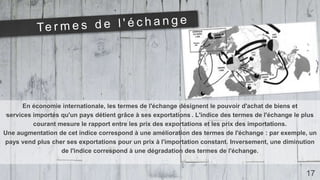 En économie internationale, les termes de l'échange désignent le pouvoir d'achat de biens et
services importés qu'un pays détient grâce à ses exportations . L'indice des termes de l'échange le plus
courant mesure le rapport entre les prix des exportations et les prix des importations.
Une augmentation de cet indice correspond à une amélioration des termes de l'échange : par exemple, un
pays vend plus cher ses exportations pour un prix à l'importation constant. Inversement, une diminution
de l'indice correspond à une dégradation des termes de l'échange.
17
 