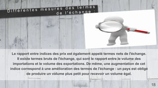 Le rapport entre indices des prix est également appelé termes nets de l'échange.
Il existe termes bruts de l'échange, qui sont le rapport entre le volume des
importations et le volume des exportations. De même, une augmentation de cet
indice correspond à une amélioration des termes de l'échange : un pays est obligé
de produire un volume plus petit pour recevoir un volume égal.
18
 
